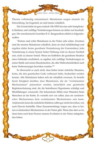 Theorie vollständig unterminiert: Mutationen sorgen niemals für
Entwicklung. Im Gegenteil, sie sind immer schädlich.
Der Grund dafür ist ganz einfach: Die DNS hat eine sehr komplizier-
te Struktur, und zufällige Veränderungen können sie daher nur beschädi-
gen. Der amerikanische Genetiker B. G. Ranganathan erklärt es folgender-
maßen:
“Erstens sind echte Mutationen in der Natur sehr selten. Zweitens
sind die meisten Mutationen schädlich, denn sie sind zufallsbedingt und
ergeben daher keine geordnete Veränderung der Genstruktur; Jede
Veränderung in einem System hoher Ordnung wird zu dessen Nachteil
sein, nicht zu dessen Vorteil. Wenn ein Erdbeben die geordnete Struktur
eines Gebäudes erschüttert, so ergeben sich zufällige Veränderungen an
seiner Statik und seinen Bauelementen, die aller Wahrscheinlichkeit nach
keine Verbesserungen bewirken werden.150
So überrascht es auch nicht, dass bisher keine nützliche Mutation,
keine, die den genetischen Code verbessert hätte, beobachtet werden
konnte. Alle Mutationen haben sich als schädlich erwiesen. Es besteht
heute Einigkeit darüber, dass Mutationen, die als “evolutionärer
Mechanismus“ präsentiert werden, tatsächlich eine genetische
Begleiterscheinung sind, die die betroffenen Organismen schädigt und
Missbildungen verursacht. Der bekannteste Effekt einer Mutation beim
Menschen ist der Krebs. Es versteht sich von selbst, dass ein zerstöreri-
scher Mechanismus kein evolutionärer Mechanismus sein kann.
Andererseits kann die natürliche Selektion selbst gar nichts bewirken, wie
auch Darwin feststellte. Diese Zusammenhänge zeigen uns, dass es kei-
nen evolutionären Mechanismus in der Natur gibt. Wenn dies aber so ist,
dann kann auch kein Prozess namens Evolution in der Natur stattgefun-
den haben.
ECL
Harun Yahya - Adnan Oktar
 