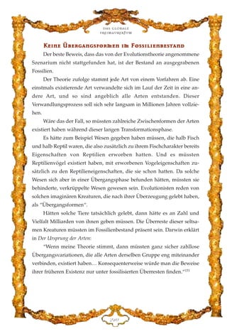 KKee››nnee ÜÜbbeerrggaannggssffoorrmmeenn ››mm FFoossss››ll››eennbbeessttaanndd
Der beste Beweis, dass das von der Evolutionstheorie angenommene
Szenarium nicht stattgefunden hat, ist der Bestand an ausgegrabenen
Fossilien.
Der Theorie zufolge stammt jede Art von einem Vorfahren ab. Eine
einstmals existierende Art verwandelte sich im Lauf der Zeit in eine an-
dere Art, und so sind angeblich alle Arten entstanden. Dieser
Verwandlungsprozess soll sich sehr langsam in Millionen Jahren vollzie-
hen.
Wäre das der Fall, so müssten zahlreiche Zwischenformen der Arten
existiert haben während dieser langen Transformationsphase.
Es hätte zum Beispiel Wesen gegeben haben müssen, die halb Fisch
und halb Reptil waren, die also zusätzlich zu ihrem Fischcharakter bereits
Eigenschaften von Reptilien erworben hatten. Und es müssten
Reptilienvögel existiert haben, mit erworbenen Vogeleigenschaften zu-
sätzlich zu den Reptilieneigenschaften, die sie schon hatten. Da solche
Wesen sich aber in einer Übergangsphase befunden hätten, müssten sie
behinderte, verkrüppelte Wesen gewesen sein. Evolutionisten reden von
solchen imaginären Kreaturen, die nach ihrer Überzeugung gelebt haben,
als “Übergangsformen“.
Hätten solche Tiere tatsächlich gelebt, dann hätte es an Zahl und
Vielfalt Milliarden von ihnen geben müssen. Die Überreste dieser seltsa-
men Kreaturen müssten im Fossilienbestand präsent sein. Darwin erklärt
in Der Ursprung der Arten:
“Wenn meine Theorie stimmt, dann müssten ganz sicher zahllose
Übergangsvariationen, die alle Arten derselben Gruppe eng miteinander
verbinden, existiert haben… Konsequenterweise würde man die Beweise
ihrer früheren Existenz nur unter fossilisierten Überresten finden.“151
Das globale
fre›maurertum
EDC
 