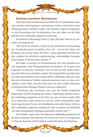DDaarrww››nnss zzeerrssttöörrttee HHooffffnnuunnggeenn
Doch obwohl die Evolutionisten seit Mitte des 19. Jahrhunderts welt-
weit enorme Anstrengungen unternommen haben, sind bisher keine
Übergangsformen entdeckt worden. Alle Fossilien zeigen im Gegensatz
zu den Erwartungen der Evolutionisten, dass das Leben auf der Erde
plötzlich und vollständig ausgeformt auftauchte.
Der britische Paläontologe Derek V. Ager, gibt diese Tatsache zu, ob-
wohl er Evolutionist ist:
“Der Punkt ist erreicht, an dem wir bei detaillierter Untersuchung
des Fossilienbestands feststellen, dass wir – ob auf der Ebene der
Ordnung oder auf der Ebene der Arten – keine graduelle Evolution fin-
den, sondern das plötzliche, explosionsartige, zahlenmäßige Ansteigen
einer Gruppe auf Kosten einer anderen.152
Das heißt, es tauchen im Fossilienbestand alle Arten plötzlich auf,
voll ausgeformt, ohne Übergangsformen dazwischen. Es ist genau das
Gegenteil von Darwins Annahmen. Das ist auch ein sehr starkes Indiz,
dass alle Lebewesen erschaffen wurden. Die einzige Erklärung dafür, dass
ein Lebewesen plötzlich und in jedem Detail vollständig auftaucht, ohne
dass ein evolutionärer Vorfahr vorhanden gewesen wäre, ist, dass es er-
schaffen wurde. Diese Tatsache wird auch von dem weithin bekannten
evolutionistischen Biologen Douglas Futuyma eingeräumt:
“Schöpfung oder Evolution, das sind die beiden möglichen
Erklärungen für den Ursprung des Lebens. Organismen tauchten entwe-
der vollständig ausgeformt auf der Erde auf, oder sie taten es nicht. Falls
sie es nicht taten, dann müssen sie sich aus vorher existierenden Arten
durch irgend einen Prozess der Modifikation entwickelt haben. Falls sie
aber vollständig ausgeformt aufgetaucht sind, so müssen sie tatsächlich
von einer omnipotenten Intelligenz geschaffen worden sein.“153
Die Fossilien zeigen, dass die Lebewesen vollständig ausgeformt auf
der Erde erschienen. Das bedeutet; Der Ursprung der Arten ist im Gegensatz
zu Darwins Annahme nicht Evolution, sondern Kreation, die Schöpfung.
EDD
Harun Yahya - Adnan Oktar
 