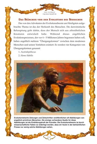 DDaass MMäärrcchheenn vvoonn ddeerr EEvvoolluutt››oonn ddeess MMeennsscchheenn
Das von den Advokaten der Evolutionstheorie am Häufigsten aufge-
brachte Thema ist das der Herkunft des Menschen. Die darwinistische
Behauptung geht dahin, dass der Mensch sich aus affenähnlichen
Kreaturen entwickelt habe. Während dieses angeblichen
Evolutionsprozesses, der vor 4 – 5 Millionen Jahren begonnen haben soll,
haben angeblich mehrere “Übergangsformen“ zwischen dem modernen
Menschen und seinen Vorfahren existiert. Es werden vier Kategorien von
Übergangsformen genannt:
1. Australopithecus
2. Homo Habilis
Das globale
fre›maurertum
EDE
Evolutionistische Zeitungen und Zeitschriften veröffentlichen oft Abbildungen von
angeblich primitiven Menschen. Die einzige vorhandene Quelle für diese
Abbildungen ist die Einbildungskraft der Künstler. Die Evolutionstheorie ist durch
wissenschaftliche Fakten so widerlegt worden, dass wir heute in der beträchtlichen
Presse nur wenig solche Abbildungen sehen.
 