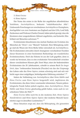 3. Homo Erectus
4. Homo Sapiens
Der Name des ersten in der Reihe der angeblichen affenähnlichen
Vorfahren, Australopithecus, bedeutet “südafrikanischer Affe“.
Umfassende Forschungen an verschiedenen Australopithecus-Exemplaren,
durchgeführt von zwei Anatomen aus England und den USA, Lord Solly
Zuckerman und Professor Charles Oxnard, haben jedoch gezeigt, dass die
Kreaturen einer ausgestorbenen Affenart angehörten, und keinerlei Ähn-
lichkeit mit Menschen aufwiesen.154
Evolutionisten klassifizieren das nächste Stadium der Evolution des
Menschen als “Homo“, was “Mensch“ bedeutet. Ihrer Behauptung zufol-
ge sind die Wesen der Homo-Reihe höher entwickelt als Australopithecus.
Die Evolutionisten entwarfen durch Arrangieren verschiedener Fossilien
dieser Kreaturen in einer bestimmten Reihenfolge ein wunderliches
Evolutionsschema. Doch das Schema ist aus der Luft gegriffen, denn es
wurde nie bewiesen, dass es eine evolutionäre Verwandtschaft zwischen
diesen verschiedenen Klassen gibt. Ernst Mayr, einer der bedeutendsten
Evolutionisten des 20. Jahrhunderts, schreibt in seinem Buch Ein langer
Streit, dass “insbesondere historische [Puzzles] wie das des Ursprungs
des Lebens oder des Homo Sapiens, extrem schwierig sind und sich viel-
leicht sogar einer endgültigen, befriedigenden Erklärung entziehen“.155
Indem die Verbindung von Australopithecus über Homo Habilis und
Homo Erectus zum Homo Sapiens hergestellt wird, implizieren die
Evolutionisten, das diese Arten voneinander abstammen. Neuere paläon-
tologische Funde haben jedoch ergeben, dass Australopithecus, Homo
Habilis und Homo Erectus gleichzeitig gelebt haben, wenn auch in ver-
schiedenen Teilen der Welt.156
Homo Erectus lebte noch bis in die moderne Zeit. Homo Sapiens
Neandertalensis und Homo Sapiens Sapiens (der moderne Mensch) koexi-
stierten sogar in denselben Landstrichen.157
Diese Situation zeigt auf, dass die Behauptung, die genannten
EDF
Harun Yahya - Adnan Oktar
 
