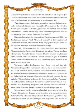 Menschtypen stammten voneinander ab, unhaltbar ist. Stephen Jay
Gould erklärte diesen toten Punkt der Evolutionstheorie, obwohl er selbst
einer ihrer führenden Befürworter des 20. Jahrhunderts war:
“Was ist aus unserer Stufenleiter geworden, wenn es drei nebenein-
ander bestehende Stämme von Hominiden (A. Africanus, die robusten
Australopithecine, und H. Habilis) gibt, keiner deutlich von dem anderen
abstammend? Darüber hinaus zeigt keiner von ihnen irgendeine evoluti-
ve Neigung während seines Daseins auf der Erde.158
Kurz, das Szenarium der menschlichen Evolution, das mit Hilfe von
Zeichnungen der Art “halb Affe, halb Mensch“ in den Medien und
Lehrbüchern aufrecht erhalten wird, durch Propaganda also, ist nichts als
ein Märchen ohne jede wissenschaftliche Grundlage.
Lord Solly Zuckerman, einer der berühmtesten und respektiertesten
Wissenschaftler im Vereinigten Königreich, der dieses Thema jahrelang
erforscht und Australopithecus-Fossilien 15 Jahre studiert hat, kam am
Ende – obwohl selbst Evolutionist – zu dem Schluss, es gebe in Wahrheit
keinen Familienstammbaum der von affenähnlichen Kreaturen zum
Menschen reichen würde.
Weiterhin stellte Zuckerman eine Skala vor, auf der die
Wissenschaften geordnet waren nach solchen, die er als "wissenschaft-
lich" ansah bis hin zu denen, die er als "unwissenschaftlich" bezeichnete.
Nach dieser Wissenschaftlichkeitsskala stehen Chemie und Physik an er-
ster Stelle, da sie auf konkreten Daten beruhen. Danach kommen die bio-
logischen Wissenschaften und dann die Sozialwissenschaften. Am ande-
ren Ende der Skala finden sich die "unwissenschaftlichsten" Felder, para-
normale Wahrnehmung, Telepathie, der "sechste Sinn" und endlich –
menschliche Evolution. Zuckerman erklärt seine Überlegungen so:
Wenn wir uns von der objektiven Wahrheit wegbewegen, hin zu den
Feldern biologischer Pseudowissenschaften wie extrasensorische
Wahrnehmung oder die Interpretation der Fossiliengeschichte des
Menschen, in denen für den Gläubigen alles möglich ist, und wo der fa-
Das globale
fre›maurertum
EDG
 