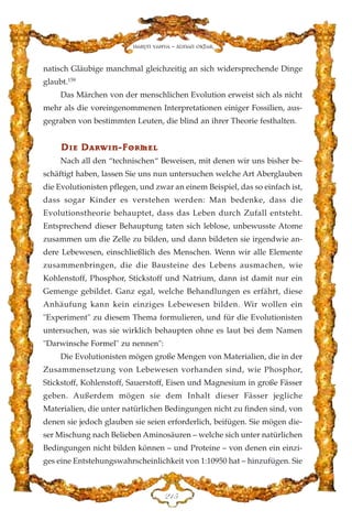natisch Gläubige manchmal gleichzeitig an sich widersprechende Dinge
glaubt.159
Das Märchen von der menschlichen Evolution erweist sich als nicht
mehr als die voreingenommenen Interpretationen einiger Fossilien, aus-
gegraben von bestimmten Leuten, die blind an ihrer Theorie festhalten.
DD››ee DDaarrww››nn--FFoorrmmeell
Nach all den “technischen“ Beweisen, mit denen wir uns bisher be-
schäftigt haben, lassen Sie uns nun untersuchen welche Art Aberglauben
die Evolutionisten pflegen, und zwar an einem Beispiel, das so einfach ist,
dass sogar Kinder es verstehen werden: Man bedenke, dass die
Evolutionstheorie behauptet, dass das Leben durch Zufall entsteht.
Entsprechend dieser Behauptung taten sich leblose, unbewusste Atome
zusammen um die Zelle zu bilden, und dann bildeten sie irgendwie an-
dere Lebewesen, einschließlich des Menschen. Wenn wir alle Elemente
zusammenbringen, die die Bausteine des Lebens ausmachen, wie
Kohlenstoff, Phosphor, Stickstoff und Natrium, dann ist damit nur ein
Gemenge gebildet. Ganz egal, welche Behandlungen es erfährt, diese
Anhäufung kann kein einziges Lebewesen bilden. Wir wollen ein
"Experiment" zu diesem Thema formulieren, und für die Evolutionisten
untersuchen, was sie wirklich behaupten ohne es laut bei dem Namen
"Darwinsche Formel" zu nennen":
Die Evolutionisten mögen große Mengen von Materialien, die in der
Zusammensetzung von Lebewesen vorhanden sind, wie Phosphor,
Stickstoff, Kohlenstoff, Sauerstoff, Eisen und Magnesium in große Fässer
geben. Außerdem mögen sie dem Inhalt dieser Fässer jegliche
Materialien, die unter natürlichen Bedingungen nicht zu finden sind, von
denen sie jedoch glauben sie seien erforderlich, beifügen. Sie mögen die-
ser Mischung nach Belieben Aminosäuren – welche sich unter natürlichen
Bedingungen nicht bilden können – und Proteine – von denen ein einzi-
ges eine Entstehungswahrscheinlichkeit von 1:10950 hat – hinzufügen. Sie
EDH
Harun Yahya - Adnan Oktar
 
