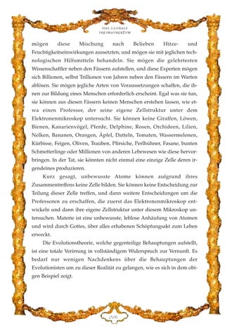 mögen diese Mischung nach Belieben Hitze- und
Feuchtigkeitseinwirkungen aussetzten, und mögen sie mit jeglichen tech-
nologischen Hilfsmitteln behandeln. Sie mögen die gelehrtesten
Wissenschaftler neben den Fässern aufstellen, und diese Experten mögen
sich Billionen, selbst Trillionen von Jahren neben den Fässern im Warten
ablösen. Sie mögen jegliche Arten von Voraussetzungen schaffen, die ih-
nen zur Bildung eines Menschen erforderlich erscheint. Egal was sie tun,
sie können aus diesen Fässern keinen Menschen erstehen lassen, wie et-
wa einen Professor, der seine eigene Zellstruktur unter dem
Elektronenmikroskop untersucht. Sie können keine Giraffen, Löwen,
Bienen, Kanarienvögel, Pferde, Delphine, Rosen, Orchideen, Lilien,
Nelken, Bananen, Orangen, Äpfel, Datteln, Tomaten, Wassermelonen,
Kürbisse, Feigen, Oliven, Trauben, Pfirsiche, Perlhühner, Fasane, bunten
Schmetterlinge oder Millionen von anderen Lebewesen wie diese hervor-
bringen. In der Tat, sie könnten nicht einmal eine einzige Zelle deren ir-
gendeines produzieren.
Kurz gesagt, unbewusste Atome können aufgrund ihres
Zusammentreffens keine Zelle bilden. Sie können keine Entscheidung zur
Teilung dieser Zelle treffen, und dann weitere Entscheidungen um die
Professoren zu erschaffen, die zuerst das Elektronenmikroskop ent-
wickeln und dann ihre eigene Zellstruktur unter diesem Mikroskop un-
tersuchen. Materie ist eine unbewusste, leblose Anhäufung von Atomen
und wird durch Gottes, über alles erhabenen Schöpfungsakt zum Leben
erweckt.
Die Evolutionstheorie, welche gegenteilige Behauptungen aufstellt,
ist eine totale Verirrung in vollständigem Widerspruch zur Vernunft. Es
bedarf nur wenigen Nachdenkens über die Behauptungen der
Evolutionisten um zu dieser Realität zu gelangen, wie es sich in dem obi-
gen Beispiel zeigt.
Das globale
fre›maurertum
EDI
 