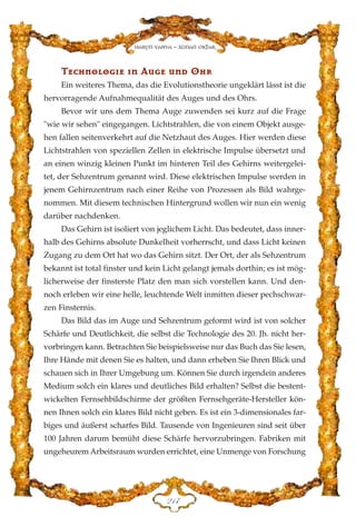 TTeecchhnnoolloogg››ee ››nn AAuuggee uunndd OOhhrr
Ein weiteres Thema, das die Evolutionstheorie ungeklärt lässt ist die
hervorragende Aufnahmequalität des Auges und des Ohrs.
Bevor wir uns dem Thema Auge zuwenden sei kurz auf die Frage
"wie wir sehen" eingegangen. Lichtstrahlen, die von einem Objekt ausge-
hen fallen seitenverkehrt auf die Netzhaut des Auges. Hier werden diese
Lichtstrahlen von speziellen Zellen in elektrische Impulse übersetzt und
an einen winzig kleinen Punkt im hinteren Teil des Gehirns weitergelei-
tet, der Sehzentrum genannt wird. Diese elektrischen Impulse werden in
jenem Gehirnzentrum nach einer Reihe von Prozessen als Bild wahrge-
nommen. Mit diesem technischen Hintergrund wollen wir nun ein wenig
darüber nachdenken.
Das Gehirn ist isoliert von jeglichem Licht. Das bedeutet, dass inner-
halb des Gehirns absolute Dunkelheit vorherrscht, und dass Licht keinen
Zugang zu dem Ort hat wo das Gehirn sitzt. Der Ort, der als Sehzentrum
bekannt ist total finster und kein Licht gelangt jemals dorthin; es ist mög-
licherweise der finsterste Platz den man sich vorstellen kann. Und den-
noch erleben wir eine helle, leuchtende Welt inmitten dieser pechschwar-
zen Finsternis.
Das Bild das im Auge und Sehzentrum geformt wird ist von solcher
Schärfe und Deutlichkeit, die selbst die Technologie des 20. Jh. nicht her-
vorbringen kann. Betrachten Sie beispielsweise nur das Buch das Sie lesen,
Ihre Hände mit denen Sie es halten, und dann erheben Sie Ihren Blick und
schauen sich in Ihrer Umgebung um. Können Sie durch irgendein anderes
Medium solch ein klares und deutliches Bild erhalten? Selbst die bestent-
wickelten Fernsehbildschirme der größten Fernsehgeräte-Hersteller kön-
nen Ihnen solch ein klares Bild nicht geben. Es ist ein 3-dimensionales far-
biges und äußerst scharfes Bild. Tausende von Ingenieuren sind seit über
100 Jahren darum bemüht diese Schärfe hervorzubringen. Fabriken mit
ungeheurem Arbeitsraum wurden errichtet, eine Unmenge von Forschung
EDJ
Harun Yahya - Adnan Oktar
 