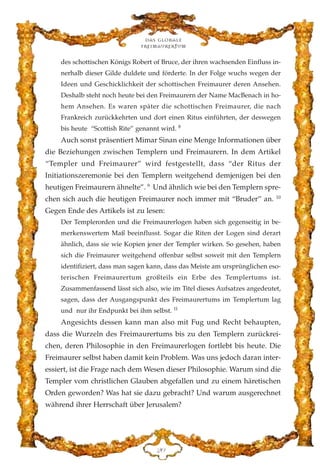des schottischen Königs Robert of Bruce, der ihren wachsenden Einfluss in-
nerhalb dieser Gilde duldete und förderte. In der Folge wuchs wegen der
Ideen und Geschicklichkeit der schottischen Freimaurer deren Ansehen.
Deshalb steht noch heute bei den Freimaurern der Name MacBenach in ho-
hem Ansehen. Es waren später die schottischen Freimaurer, die nach
Frankreich zurückkehrten und dort einen Ritus einführten, der deswegen
bis heute “Scottish Rite” genannt wird. 8
Auch sonst präsentiert Mimar Sinan eine Menge Informationen über
die Beziehungen zwischen Templern und Freimaurern. In dem Artikel
“Templer und Freimaurer” wird festgestellt, dass “der Ritus der
Initiationszeremonie bei den Templern weitgehend demjenigen bei den
heutigen Freimaurern ähnelte”. 9
Und ähnlich wie bei den Templern spre-
chen sich auch die heutigen Freimaurer noch immer mit “Bruder” an. 10
Gegen Ende des Artikels ist zu lesen:
Der Templerorden und die Freimaurerlogen haben sich gegenseitig in be-
merkenswertem Maß beeinflusst. Sogar die Riten der Logen sind derart
ähnlich, dass sie wie Kopien jener der Templer wirken. So gesehen, haben
sich die Freimaurer weitgehend offenbar selbst soweit mit den Templern
identifiziert, dass man sagen kann, dass das Meiste am ursprünglichen eso-
terischen Freimaurertum großteils ein Erbe des Templertums ist.
Zusammenfassend lässt sich also, wie im Titel dieses Aufsatzes angedeutet,
sagen, dass der Ausgangspunkt des Freimaurertums im Templertum lag
und nur ihr Endpunkt bei ihm selbst. 11
Angesichts dessen kann man also mit Fug und Recht behaupten,
dass die Wurzeln des Freimaurertums bis zu den Templern zurückrei-
chen, deren Philosophie in den Freimaurerlogen fortlebt bis heute. Die
Freimaurer selbst haben damit kein Problem. Was uns jedoch daran inter-
essiert, ist die Frage nach dem Wesen dieser Philosophie. Warum sind die
Templer vom christlichen Glauben abgefallen und zu einem häretischen
Orden geworden? Was hat sie dazu gebracht? Und warum ausgerechnet
während ihrer Herrschaft über Jerusalem?
Das globale
fre›maurertum
EC
 