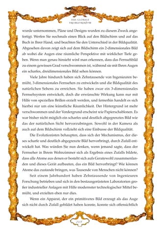 wurde unternommen, Pläne und Designs wurden zu diesem Zweck ange-
fertigt. Werfen Sie nochmals einen Blick auf den Bildschirm und auf das
Buch in Ihrer Hand, und beachten Sie den Unterschied in der Bildqualität.
Abgesehen davon zeigt sich auf dem Bildschirm ein 2-dimensionales Bild
ab wobei die Augen eine räumliche Perspektive mit wirklicher Tiefe ge-
ben. Wenn man genau hinsieht wird man erkennen, dass das Fernsehbild
zu einem gewissen Grad verschwommen ist, während sie mit Ihren Augen
ein scharfes, dreidimensionales Bild sehen können.
Viele Jahre hindurch haben sich Zehntausende von Ingenieuren be-
müht, 3-dimensionales Fernsehen zu entwickeln und die Bildqualität des
natürlichen Sehens zu erreichen. Sie haben zwar ein 3-dimensionales
Fernsehsystem entwickelt, doch die erwünschte Wirkung kann nur mit
Hilfe von speziellen Brillen erzielt werden, und fernerhin handelt es sich
hierbei nur um eine künstliche Räumlichkeit. Der Hintergrund ist mehr
verschwommen und der Vordergrund erscheint wie Papierschablonen. Es
war bisher nicht möglich ein scharfes und deutlich abgegrenztes Bild wie
das der natürlichen Sicht hervorzubringen. Sowohl in der Kamera als
auch auf dem Bildschirm vollzieht sich eine Einbusse der Bildqualität.
Die Evolutionisten behaupten, dass sich der Mechanismus, der die-
ses scharfe und deutlich abgegrenzte Bild hervorbringt, durch Zufall ent-
wickelt hat. Was würden Sie nun denken, wenn jemand sagte, dass der
Fernseher in Ihrem Wohnzimmer sich als Ergebnis eines Zufalls bildete,
dass alle Atome aus denen er besteht sich aufs Geratewohl zusammenfan-
den und dieses Gerät aufbauten, das ein Bild hervorbringt? Wie können
Atome das zustande bringen, was Tausende von Menschen nicht können?
Seit einem Jahrhundert haben Zehntausende von Ingenieuren
Forschung betrieben und sich in den bestausgerüsteten Laboratorien gro-
ßer industrieller Anlagen mit Hilfe modernster technologischer Mittel be-
müht, und erzielten eben nur dies.
Wenn ein Apparat, der ein primitiveres Bild erzeugt als das Auge
sich nicht durch Zufall gebildet haben konnte, konnte sich offensichtlich
Das globale
fre›maurertum
EDK
 