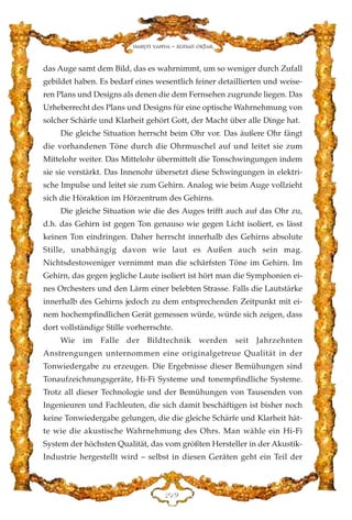 das Auge samt dem Bild, das es wahrnimmt, um so weniger durch Zufall
gebildet haben. Es bedarf eines wesentlich feiner detaillierten und weise-
ren Plans und Designs als denen die dem Fernsehen zugrunde liegen. Das
Urheberrecht des Plans und Designs für eine optische Wahrnehmung von
solcher Schärfe und Klarheit gehört Gott, der Macht über alle Dinge hat.
Die gleiche Situation herrscht beim Ohr vor. Das äußere Ohr fängt
die vorhandenen Töne durch die Ohrmuschel auf und leitet sie zum
Mittelohr weiter. Das Mittelohr übermittelt die Tonschwingungen indem
sie sie verstärkt. Das Innenohr übersetzt diese Schwingungen in elektri-
sche Impulse und leitet sie zum Gehirn. Analog wie beim Auge vollzieht
sich die Höraktion im Hörzentrum des Gehirns.
Die gleiche Situation wie die des Auges trifft auch auf das Ohr zu,
d.h. das Gehirn ist gegen Ton genauso wie gegen Licht isoliert, es lässt
keinen Ton eindringen. Daher herrscht innerhalb des Gehirns absolute
Stille, unabhängig davon wie laut es Außen auch sein mag.
Nichtsdestoweniger vernimmt man die schärfsten Töne im Gehirn. Im
Gehirn, das gegen jegliche Laute isoliert ist hört man die Symphonien ei-
nes Orchesters und den Lärm einer belebten Strasse. Falls die Lautstärke
innerhalb des Gehirns jedoch zu dem entsprechenden Zeitpunkt mit ei-
nem hochempfindlichen Gerät gemessen würde, würde sich zeigen, dass
dort vollständige Stille vorherrschte.
Wie im Falle der Bildtechnik werden seit Jahrzehnten
Anstrengungen unternommen eine originalgetreue Qualität in der
Tonwiedergabe zu erzeugen. Die Ergebnisse dieser Bemühungen sind
Tonaufzeichnungsgeräte, Hi-Fi Systeme und tonempfindliche Systeme.
Trotz all dieser Technologie und der Bemühungen von Tausenden von
Ingenieuren und Fachleuten, die sich damit beschäftigen ist bisher noch
keine Tonwiedergabe gelungen, die die gleiche Schärfe und Klarheit hät-
te wie die akustische Wahrnehmung des Ohrs. Man wähle ein Hi-Fi
System der höchsten Qualität, das vom größten Hersteller in der Akustik-
Industrie hergestellt wird – selbst in diesen Geräten geht ein Teil der
EDL
Harun Yahya - Adnan Oktar
 