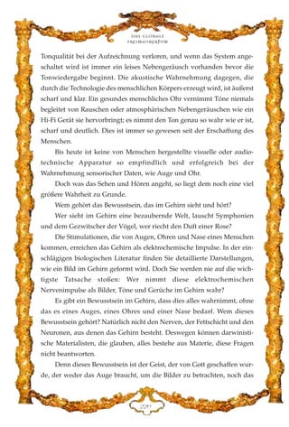 Tonqualität bei der Aufzeichnung verloren, und wenn das System ange-
schaltet wird ist immer ein leises Nebengeräusch vorhanden bevor die
Tonwiedergabe beginnt. Die akustische Wahrnehmung dagegen, die
durch die Technologie des menschlichen Körpers erzeugt wird, ist äußerst
scharf und klar. Ein gesundes menschliches Ohr vernimmt Töne niemals
begleitet von Rauschen oder atmosphärischen Nebengeräuschen wie ein
Hi-Fi Gerät sie hervorbringt; es nimmt den Ton genau so wahr wie er ist,
scharf und deutlich. Dies ist immer so gewesen seit der Erschaffung des
Menschen.
Bis heute ist keine von Menschen hergestellte visuelle oder audio-
technische Apparatur so empfindlich und erfolgreich bei der
Wahrnehmung sensorischer Daten, wie Auge und Ohr.
Doch was das Sehen und Hören angeht, so liegt dem noch eine viel
größere Wahrheit zu Grunde.
Wem gehört das Bewusstsein, das im Gehirn sieht und hört?
Wer sieht im Gehirn eine bezaubernde Welt, lauscht Symphonien
und dem Gezwitscher der Vögel, wer riecht den Duft einer Rose?
Die Stimulationen, die von Augen, Ohren und Nase eines Menschen
kommen, erreichen das Gehirn als elektrochemische Impulse. In der ein-
schlägigen biologischen Literatur finden Sie detaillierte Darstellungen,
wie ein Bild im Gehirn geformt wird. Doch Sie werden nie auf die wich-
tigste Tatsache stoßen: Wer nimmt diese elektrochemischen
Nervenimpulse als Bilder, Töne und Gerüche im Gehirn wahr?
Es gibt ein Bewusstsein im Gehirn, dass dies alles wahrnimmt, ohne
das es eines Auges, eines Ohres und einer Nase bedarf. Wem dieses
Bewusstsein gehört? Natürlich nicht den Nerven, der Fettschicht und den
Neuronen, aus denen das Gehirn besteht. Deswegen können darwinisti-
sche Materialisten, die glauben, alles bestehe aus Materie, diese Fragen
nicht beantworten.
Denn dieses Bewusstsein ist der Geist, der von Gott geschaffen wur-
de, der weder das Auge braucht, um die Bilder zu betrachten, noch das
Das globale
fre›maurertum
EEC
 