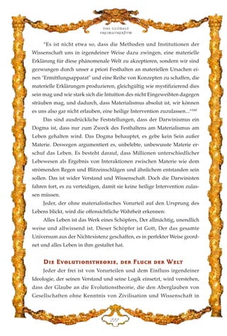 “Es ist nicht etwa so, dass die Methoden und Institutionen der
Wissenschaft uns in irgendeiner Weise dazu zwingen, eine materielle
Erklärung für diese phänomenale Welt zu akzeptieren, sondern wir sind
gezwungen durch unser a priori Festhalten an materiellen Ursachen ei-
nen "Ermittlungsapparat" und eine Reihe von Konzepten zu schaffen, die
materielle Erklärungen produzieren, gleichgültig wie mystifizierend dies
sein mag und wie stark sich die Intuition des nicht Eingeweihten dagegen
sträuben mag, und dadurch, dass Materialismus absolut ist, wir können
es uns also gar nicht erlauben, eine heilige Intervention zuzulassen...“160
Das sind ausdrückliche Feststellungen, dass der Darwinismus ein
Dogma ist, dass nur zum Zweck des Festhaltens am Materialismus am
Leben gehalten wird. Das Dogma behauptet, es gebe kein Sein außer
Materie. Deswegen argumentiert es, unbelebte, unbewusste Materie er-
schuf das Leben. Es besteht darauf, dass Millionen unterschiedlicher
Lebewesen als Ergebnis von Interaktionen zwischen Materie wie dem
strömenden Regen und Blitzeinschlägen und ähnlichem entstanden sein
sollen. Das ist wider Verstand und Wissenschaft. Doch die Darwinisten
fahren fort, es zu verteidigen, damit sie keine heilige Intervention zulas-
sen müssen.
Jeder, der ohne materialistisches Vorurteil auf den Ursprung des
Lebens blickt, wird die offensichtliche Wahrheit erkennen:
Alles Leben ist das Werk eines Schöpfers, Der allmächtig, unendlich
weise und allwissend ist. Dieser Schöpfer ist Gott, Der das gesamte
Universum aus der Nichtexistenz geschaffen, es in perfekter Weise geord-
net und alles Leben in ihm gestaltet hat.
DD››ee EEvvoolluutt››oonnsstthheeoorr››ee,, ddeerr FFlluucchh ddeerr WWeelltt
Jeder der frei ist von Vorurteilen und dem Einfluss irgendeiner
Ideologie, der seinen Verstand und seine Logik einsetzt, wird verstehen,
dass der Glaube an die Evolutionstheorie, die den Aberglauben von
Gesellschaften ohne Kenntnis von Zivilisation und Wissenschaft in
Das globale
fre›maurertum
EEE
 
