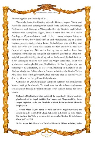 Erinnerung ruft, ganz unmöglich ist.
Wer an die Evolutionstheorie glaubt, denkt, dass ein paar Atome und
Moleküle, die man in einem großen Bottich wirft, denkende, vernünftige
Professoren und Studenten, Wissenschaftler wie Einstein und Galilei,
Künstler wie Humphrey Bogart, Frank Sinatra und Pavarotti sowie
Antilopen, Zitronenbäume und Nelken hervorbringen können.
Schlimmer noch, die Wissenschaftler und Professoren, die an diesen
Unsinn glauben, sind gebildete Leute. Deshalb kann man mit Fug und
Recht hier von der Evolutionstheorie als dem größten Zauber der
Geschichte sprechen. Nie zuvor hat irgendeine andere Idee den
Menschen dermaßen die Fähigkeit der Vernunft geraubt, es ihnen un-
möglich gemacht, intelligent und logisch zu denken und die Wahrheit vor
ihnen verborgen, als habe man ihnen die Augen verbunden. Es ist eine
schlimmere und unglaublichere Blindheit als die der Ägypter, die den
Sonnengott Ra anbeteten, als die Totemanbetung in manchen Teilen
Afrikas, als die der Sabäer, die die Sonnen anbeteten, als die des Volkes
Abrahams, dass selbst gefertigte Götzen anbetete oder als die des Volkes
des von Moses, das das goldene Kalb anbetete.
Gott weist im Quran auf diesen Verlust an Vernunft hin. In mehreren
Versen bestätigt Er, dass der Verstand mancher Menschen verschlossen
sein wird und dass sie die Wahrheit nicht sehen können. Einige der Verse
lauten:
Siehe, den Ungläubigen ist es gleich, ob du warnst oder nicht warnst: sie
glauben nicht. Versiegelt hat Gott ihre Herzen und Ohren, und über ihren
Augen liegt eine Hülle, und für sie ist schwere Strafe bestimmt. (Sure al-
Baqara, 6-7)
… Herzen haben sie, mit denen sie nicht verstehen. Augen haben sie, mit
denen sie nicht sehen. Und Ohren haben sie, mit denen sie nicht hören.
Sie sind wie das Vieh, ja verirren sich noch mehr. Sie sind die Achtlosen.
(Sure al-A’raf, 179)
Selbst wenn Wir ihnen ein Tor des Himmels öffnen würden, beim
EEF
Harun Yahya - Adnan Oktar
 