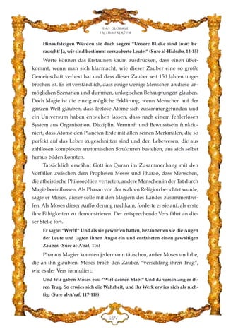Hinaufsteigen Würden sie doch sagen: “Unsere Blicke sind (nur) be-
rauscht! Ja, wir sind bestimmt verzauberte Leute!“ (Sure al-Hidschr, 14-15)
Worte können das Erstaunen kaum ausdrücken, dass einen über-
kommt, wenn man sich klarmacht, wie dieser Zauber eine so große
Gemeinschaft verhext hat und dass dieser Zauber seit 150 Jahren unge-
brochen ist. Es ist verständlich, dass einige wenige Menschen an diese un-
möglichen Szenarien und dummen, unlogischen Behauptungen glauben.
Doch Magie ist die einzig mögliche Erklärung, wenn Menschen auf der
ganzen Welt glauben, dass leblose Atome sich zusammengefunden und
ein Universum haben entstehen lassen, dass nach einem fehlerlosen
System aus Organisation, Disziplin, Vernunft und Bewusstsein funktio-
niert, dass Atome den Planeten Erde mit allen seinen Merkmalen, die so
perfekt auf das Leben zugeschnitten sind und den Lebewesen, die aus
zahllosen komplexen anatomischen Strukturen bestehen, aus sich selbst
heraus bilden konnten.
Tatsächlich erwähnt Gott im Quran im Zusammenhang mit den
Vorfällen zwischen dem Propheten Moses und Pharao, dass Menschen,
die atheistische Philosophien vertreten, andere Menschen in der Tat durch
Magie beeinflussen. Als Pharao von der wahren Religion berichtet wurde,
sagte er Moses, dieser solle mit den Magiern des Landes zusammentref-
fen. Als Moses dieser Aufforderung nachkam, forderte er sie auf, als erste
ihre Fähigkeiten zu demonstrieren. Der entsprechende Vers fährt an die-
ser Stelle fort.
Er sagte: “Werft!“ Und als sie geworfen hatten, bezauberten sie die Augen
der Leute und jagten ihnen Angst ein und entfalteten einen gewaltigen
Zauber. (Sure al-A‘raf, 116)
Pharaos Magier konnten jedermann täuschen, außer Moses und die,
die an ihn glaubten. Moses brach den Zauber, “verschlang ihren Trug“,
wie es der Vers formuliert:
Und Wir gaben Moses ein: “Wirf deinen Stab!“ Und da verschlang er ih-
ren Trug. So erwies sich die Wahrheit, und ihr Werk erwies sich als nich-
tig. (Sure al-A‘raf, 117-118)
Das globale
fre›maurertum
EEG
 