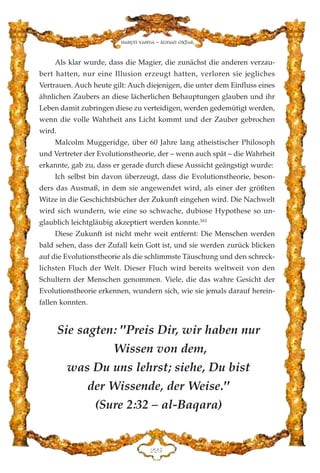 Als klar wurde, dass die Magier, die zunächst die anderen verzau-
bert hatten, nur eine Illusion erzeugt hatten, verloren sie jegliches
Vertrauen. Auch heute gilt: Auch diejenigen, die unter dem Einfluss eines
ähnlichen Zaubers an diese lächerlichen Behauptungen glauben und ihr
Leben damit zubringen diese zu verteidigen, werden gedemütigt werden,
wenn die volle Wahrheit ans Licht kommt und der Zauber gebrochen
wird.
Malcolm Muggeridge, über 60 Jahre lang atheistischer Philosoph
und Vertreter der Evolutionstheorie, der – wenn auch spät – die Wahrheit
erkannte, gab zu, dass er gerade durch diese Aussicht geängstigt wurde:
Ich selbst bin davon überzeugt, dass die Evolutionstheorie, beson-
ders das Ausmaß, in dem sie angewendet wird, als einer der größten
Witze in die Geschichtsbücher der Zukunft eingehen wird. Die Nachwelt
wird sich wundern, wie eine so schwache, dubiose Hypothese so un-
glaublich leichtgläubig akzeptiert werden konnte.161
Diese Zukunft ist nicht mehr weit entfernt: Die Menschen werden
bald sehen, dass der Zufall kein Gott ist, und sie werden zurück blicken
auf die Evolutionstheorie als die schlimmste Täuschung und den schreck-
lichsten Fluch der Welt. Dieser Fluch wird bereits weltweit von den
Schultern der Menschen genommen. Viele, die das wahre Gesicht der
Evolutionstheorie erkennen, wundern sich, wie sie jemals darauf herein-
fallen konnten.
EEH
Harun Yahya - Adnan Oktar
Sie sagten: "Preis Dir, wir haben nur
Wissen von dem,
was Du uns lehrst; siehe, Du bist
der Wissende, der Weise."
(Sure 2:32 – al-Baqara)
 