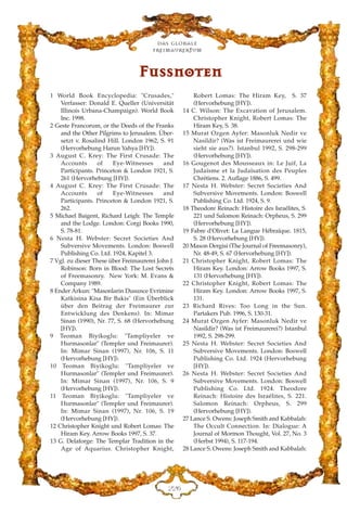 Das globale
fre›maurertum
EEI
FFuussssnnootteenn
1 World Book Encyclopedia: "Crusades,"
Verfasser: Donald E. Queller (Universität
Illinois Urbana-Champaign). World Book
Inc. 1998.
2 Geste Francorum, or the Deeds of the Franks
and the Other Pilgrims to Jerusalem. Über-
setzt v. Rosalind Hill. London 1962, S. 91
(Hervorhebung Harun Yahya [HY]).
3 August C. Krey: The First Crusade: The
Accounts of Eye-Witnesses and
Participants. Princeton & London 1921, S.
261 (Hervorhebung [HY]).
4 August C. Krey: The First Crusade: The
Accounts of Eye-Witnesses and
Participants. Princeton & London 1921, S.
262.
5 Michael Baigent, Richard Leigh: The Temple
and the Lodge. London: Corgi Books 1990,
S. 78-81.
6 Nesta H. Webster: Secret Societies And
Subversive Movements. London: Boswell
Publishing Co. Ltd. 1924, Kapitel 3.
7 Vgl. zu dieser These über Freimaurerei John J.
Robinson: Born in Blood: The Lost Secrets
of Freemasonry. New York: M. Evans &
Company 1989.
8 Ender Arkun: "Masonlarin Dusunce Evrimine
Katkisina Kisa Bir Bakis" (Ein Überblick
über den Beitrag der Freimaurer zur
Entwicklung des Denkens). In: Mimar
Sinan (1990), Nr. 77, S. 68 (Hervorhebung
[HY]).
9 Teoman Biyikoglu: "Tampliyeler ve
Hurmasonlar" (Templer und Freimaurer).
In: Mimar Sinan (1997), Nr. 106, S. 11
(Hervorhebung [HY]).
10 Teoman Biyikoglu: "Tampliyeler ve
Hurmasonlar" (Templer und Freimaurer).
In: Mimar Sinan (1997), Nr. 106, S. 9
(Hervorhebung [HY]).
11 Teoman Biyikoglu: "Tampliyeler ve
Hurmasonlar" (Templer und Freimaurer).
In: Mimar Sinan (1997), Nr. 106, S. 19
(Hervorhebung [HY]).
12 Christopher Knight und Robert Lomas: The
Hiram Key. Arrow Books 1997, S. 37.
13 G. Delaforge: The Templar Tradition in the
Age of Aquarius. Christopher Knight,
Robert Lomas: The Hiram Key, S. 37
(Hervorhebung [HY]).
14 C. Wilson: The Excavation of Jerusalem.
Christopher Knight, Robert Lomas: The
Hiram Key, S. 38.
15 Murat Ozgen Ayfer: Masonluk Nedir ve
Nasildir? (Was ist Freimaurerei und wie
sieht sie aus?). Istanbul 1992, S. 298-299
(Hervorhebung [HY]).
16 Gougenot des Mousseaux in: Le Juif, La
Judaïsme et la Judaïsation des Peuples
Chrétiens. 2. Auflage 1886, S. 499.
17 Nesta H. Webster: Secret Societies And
Subversive Movements. London: Boswell
Publishing Co. Ltd. 1924, S. 9.
18 Theodore Reinach: Histoire des Israélites, S.
221 und Salomon Reinach: Orpheus, S. 299
(Hervorhebung [HY]).
19 Fabre d'Olivet: La Langue Hébraïque. 1815,
S. 28 (Hervorhebung [HY]).
20 Mason Dergisi (The Journal of Freemasonry),
Nr. 48-49, S. 67 (Hervorhebung [HY]).
21 Christopher Knight, Robert Lomas: The
Hiram Key. London: Arrow Books 1997, S.
131 (Hervorhebung [HY]).
22 Christopher Knight, Robert Lomas: The
Hiram Key. London: Arrow Books 1997, S.
131.
23 Richard Rives: Too Long in the Sun.
Partakers Pub. 1996, S. 130-31.
24 Murat Ozgen Ayfer: Masonluk Nedir ve
Nasildir? (Was ist Freimaurerei?) Istanbul
1992, S. 298-299.
25 Nesta H. Webster: Secret Societies And
Subversive Movements. London: Boswell
Publishing Co. Ltd. 1924 (Hervorhebung
[HY]).
26 Nesta H. Webster: Secret Societies And
Subversive Movements. London: Boswell
Publishing Co. Ltd. 1924. Theodore
Reinach: Histoire des Israélites, S. 221.
Salomon Reinach: Orpheus, S. 299
(Hervorhebung [HY]).
27 Lance S. Owens: Joseph Smith and Kabbalah:
The Occult Connection. In: Dialogue: A
Journal of Mormon Thought, Vol. 27, No. 3
(Herbst 1994), S. 117-194.
28 Lance S. Owens: Joseph Smith and Kabbalah:
 