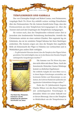TTEEMMPPLLEERROORRDDEENN UUNNDD KKAABBBBAALLAA
Das von Christopher Knight und Robert Lomas, zwei Freimaurern,
vorgelegte Buch The Hiram Key enthüllt weitere wichtige Einzelheiten
über das Freimaurertum. Für die Autoren besteht keine Frage, dass das
Freimaurertum aus dem Templertum hervorgegangen ist. Aber die
Autoren sind auch den Ursprüngen des Templertums nachgegangen.
Sie weisen nach, dass der Templerorden während seiner Zeit in
Jerusalem eine fundamentale Veränderung durchmachte. Anstelle des
Christentums setzten sie einen anderen Glauben. Ihm zugrunde lag ein
Geheimnis, das sie im zerstörten Tempel Salomos bei ihren Streifzügen
entdeckten. Die Autoren zeigen auf, dass die Templer ihre angebliche
Rolle als Schutzmacht der Pilger in Palästina nur vortäuschten und in
Wirklichkeit ganz andere Ziele verfolgten.
… Es gibt keinerlei Hinweise darauf, dass die Templer je den Pilgern Schutz
gewährten. Fest steht lediglich, dass sie in den Ruinen des Herodes-Tempels
umfangreiche Ausgrabungen machten.12
Die Autoren von The Hiram Key stan-
den nicht allein mit dieser These. Auch der
französische Historiker Gaetan Delaforge
kommt zu ähnlichen Ergebnissen:
Die wirkliche Aufgabe der neun Ritter war es,
in dieser Region Forschungen anzustellen, um
bestimmte Relikte und Manuskripte zu ent-
decken, die Licht ins Dunkel der judäischen alt-
ägyptischen Geheimlehren bringen sollten.13
Ende des 19. Jahrhunderts begann
Charles Wilson von den Royal Engineers
mit archäologischen Forschungen in
Jerusalem. Schon vor seiner Ankunft war
er davon überzeugt, dass es den Templern
in Wirklichkeit um die Tempelruinen in
ED
Harun Yahya - Adnan Oktar
The Hiram Key: Pharaonen,
Freimaurer und die
Entdeckung der geheimen
Schriftrollen von Jesus
 
