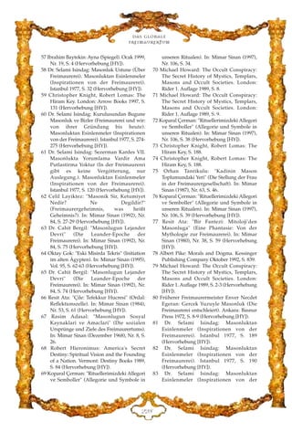 Das globale
fre›maurertum
EEK
57 Ibrahim Baytekin: Ayna (Spiegel). Ocak 1999,
Nr. 19, S. 4 (Hervorhebung [HY]).
58 Dr. Selami Isindag: Masonluk Ustune (Über
Freimaurerei). Masonluktan Esinlenmeler
(Inspirationen von der Freimaurerei).
Istanbul 1977, S. 32 (Hervorhebung [HY]).
59 Christopher Knight, Robert Lomas: The
Hiram Key. London: Arrow Books 1997, S.
131 (Hervorhebung [HY]).
60 Dr. Selami Isindag: Kurulusundan Bugune
Masonluk ve Bizler (Freimaurerei und wir:
von ihrer Gründung bis heute).
Masonluktan Esinlenmeler (Inspirationen
von der Freimaurerei). Istanbul 1977, S. 274-
275 (Hervorhebung [HY]).
61 Dr. Selami Isindag: Sezerman Kardes VII.
Masonlukta Yorumlama Vardir Ama
Putlastirma Yoktur (In der Freimaurerei
gibt es keine Vergötterung, nur
Auslegung.). Masonluktan Esinlenmeler
(Inspirationen von der Freimaurerei).
Istanbul 1977, S. 120 (Hervorhebung [HY]).
62 Celil Layiktez: "Masonik Sir, Ketumiyet
Nedir? Ne Degildir?"
(Freimaurergeheimnis, was heißt
Geheimnis?). In: Mimar Sinan (1992), Nr.
84, S. 27-29 (Hervorhebung [HY]).
63 Dr. Cahit Bergil: "Masonlugun Lejander
Devri" (Die Leander-Epoche der
Freimaurerei). In: Mimar Sinan (1992), Nr.
84, S. 75 (Hervorhebung [HY]).
64 Oktay Gok: "Eski Misirda Tekris" (Initiation
im alten Ägypten). In: Mimar Sinan (1995),
Vol. 95, S. 62-63 (Hervorhebung [HY]).
65 Dr. Cahit Bergil: "Masonlugun Lejander
Devri" (Die Leander-Epoche der
Freimaurerei). In: Mimar Sinan (1992), Nr.
84, S. 74 (Hervorhebung [HY]).
66 Resit Ata: "Çile: Tefekkur Hucresi" (Ordal:
Reflektionszelle). In: Mimar Sinan (1984),
Nr. 53, S. 61 (Hervorhebung [HY]).
67 Rasim Adasal: "Masonlugun Sosyal
Kaynaklari ve Amaclari" (Die sozialen
Ursprünge und Ziele des Freimaurertums).
In: Mimar Sinan (Dezember 1968), Nr. 8, S.
26.
68 Robert Hieronimus: America's Secret
Destiny: Spiritual Vision and the Founding
of a Nation. Vermont: Destiny Books 1989,
S. 84 (Hervorhebung [HY]).
69 Koparal Çerman: "Rituellerimizdeki Allegori
ve Semboller" (Allegorie und Symbole in
unseren Ritualen). In: Mimar Sinan (1997),
Nr. 106, S. 34.
70 Michael Howard: The Occult Conspiracy:
The Secret History of Mystics, Templars,
Masons and Occult Societies. London:
Rider 1. Auflage 1989, S. 8.
71 Michael Howard: The Occult Conspiracy:
The Secret History of Mystics, Templars,
Masons and Occult Societies. London:
Rider 1. Auflage 1989, S. 9.
72 Koparal Çerman: "Rituellerimizdeki Allegori
ve Semboller" (Allegorie und Symbole in
unseren Ritualen). In: Mimar Sinan (1997),
Nr. 106, S. 38 (Hervorhebung [HY]).
73 Christopher Knight, Robert Lomas: The
Hiram Key, S. 188.
74 Christopher Knight, Robert Lomas: The
Hiram Key, S. 188.
75 Orhan Tanrikulu: "Kadinin Mason
Toplumundaki Yeri" (Die Stellung der Frau
in der Freimaurergesellschaft). In: Mimar
Sinan (1987), Nr. 63, S. 46.
76 Koparal Çerman: "Rituellerimizdeki Allegori
ve Semboller" (Allegorie und Symbole in
unseren Ritualen). In: Mimar Sinan (1997),
Nr. 106, S. 39 (Hervorhebung [HY]).
77 Resit Ata: "Bir Fantezi: Mitoloji'den
Masonluga" (Eine Phantasie: Von der
Mythologie zur Freimaurerei). In: Mimar
Sinan (1980), Nr. 38, S. 59 (Hervorhebung
[HY]).
78 Albert Pike: Morals and Dogma. Kessinger
Publishing Company Oktober 1992, S. 839.
79 Michael Howard: The Occult Conspiracy:
The Secret History of Mystics, Templars,
Masons and Occult Societies. London:
Rider 1. Auflage 1989, S. 2-3 (Hervorhebung
[HY]).
80 Früherer Freimaurermeister Enver Necdet
Egeran: Gercek Yuzuyle Masonluk (Die
Freimaurerei entschleiert). Ankara: Basnur
Press 1972, S. 8-9 (Hervorhebung [HY]).
81 Dr. Selami Isindag: Masonluktan
Esinlenmeler (Inspirationen von der
Freimaurerei). Istanbul 1977, S. 189
(Hervorhebung [HY]).
82 Dr. Selami Isindag: Masonluktan
Esinlenmeler (Inspirationen von der
Freimaurerei). Istanbul 1977, S. 190
(Hervorhebung [HY]).
83 Dr. Selami Isindag: Masonluktan
Esinlenmeler (Inspirationen von der
 