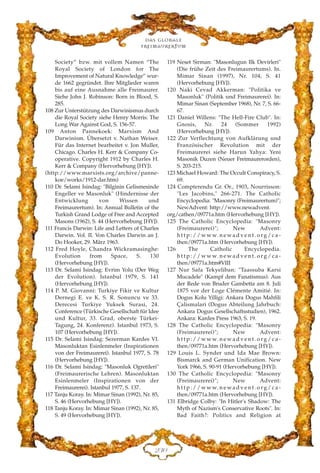 Society” bzw. mit vollem Namen “The
Royal Society of London for The
Improvement of Natural Knowledge” wur-
de 1662 gegründet. Ihre Mitglieder waren
bis auf eine Ausnahme alle Freimaurer.
Siehe John J. Robinson: Born in Blood, S.
285.
108 Zur Unterstützung des Darwinismus durch
die Royal Society siehe Henry Morris: The
Long War Against God, S. 156-57.
109 Anton Pannekoek: Marxism And
Darwinism. Übersetzt v. Nathan Weiser.
Für das Internet bearbeitet v. Jon Muller,
Chicago. Charles H. Kerr & Company Co-
operative. Copyright 1912 by Charles H.
Kerr & Company (Hervorhebung [HY]).
(http://www.marxists.org/archive/panne-
koe/works/1912-dar.htm)
110 Dr. Selami Isindag: "Bilginin Gelismesinde
Engeller ve Masonluk" (Hindernisse der
Entwicklung von Wissen und
Freimaurertum). In: Annual Bulletin of the
Turkish Grand Lodge of Free and Accepted
Masons (1962), S. 44 (Hervorhebung [HY]).
111 Francis Darwin: Life and Letters of Charles
Darwin. Vol. II. Von Charles Darwin an J.
Do Hooker, 29. März 1963.
112 Fred Hoyle, Chandra Wickramasinghe:
Evolution from Space, S. 130
(Hervorhebung [HY]).
113 Dr. Selami Isindag: Evrim Yolu (Der Weg
der Evolution). Istanbul 1979, S. 141
(Hervorhebung [HY]).
114 P. M. Giovanni: Turkiye Fikir ve Kultur
Dernegi E. ve K. S. R. Sonuncu ve 33.
Derecesi Turkiye Yuksek Surasi, 24.
Conference (Türkische Gesellschaft für Idee
und Kultur, 33. Grad, oberste Türkei-
Tagung, 24. Konferenz). Istanbul 1973, S.
107 (Hervorhebung [HY]).
115 Dr. Selami Isindag: Sezerman Kardes VI.
Masonluktan Esinlenmeler (Inspirationen
von der Freimaurerei). Istanbul 1977, S. 78
(Hervorhebung [HY]).
116 Dr. Selami Isindag: "Masonluk Ogretileri"
(Freimaurerische Lehren). Masonluktan
Esinlenmeler (Inspirationen von der
Freimaurerei). Istanbul 1977, S. 137.
117 Tanju Koray. In: Mimar Sinan (1992), Nr. 85,
S. 46 (Hervorhebung [HY]).
118 Tanju Koray. In: Mimar Sinan (1992), Nr. 85,
S. 49 (Hervorhebung [HY]).
119 Neset Sirman: "Masonlugun Ilk Devirleri"
(Die frühe Zeit des Freimaurertums). In.
Mimar Sinan (1997), Nr. 104, S. 41
(Hervorhebung [HY]).
120 Naki Cevad Akkerman: "Politika ve
Masonluk" (Politik und Freimaurerei). In:
Mimar Sinan (September 1968), Nr. 7, S. 66-
67.
121 Daniel Willens: "The Hell-Fire Club". In:
Gnosis, Nr. 24 (Sommer 1992)
(Hervorhebung [HY]).
122 Zur Verflechtung von Aufklärung und
Französischer Revolution mit der
Freimaurerei siehe Harun Yahya: Yeni
Masonik Duzen (Neuer Freimaurerorden),
S. 203-215.
123 Michael Howard: The Occult Conspiracy, S.
69.
124 Compterendu Gr. Or., 1903, Nourrisson:
"Les Jacobins," 266-271. The Catholic
Encyclopedia: "Masonry (Freimaurertum)";
NewAdvent: http://www.newadvent.
org/cathen/09771a.htm (Hervorhebung [HY]).
125 The Catholic Encyclopedia: "Masonry
(Freimaurerei)"; New Advent:
h t t p : / / w w w. n e w a d v e n t . o rg / c a -
then/09771a.htm (Hervorhebung [HY]).
126 The Catholic Encyclopedia.
h t t p : / / w w w. n e w a d v e n t . o rg / c a -
then/09771a.htm#VIII
127 Nur Safa Tekyeliban: "Taassuba Karsi
Mucadele" (Kampf dem Fanatismus). Aus
der Rede von Bruder Gambetta am 8. Juli
1875 vor der Loge Clémente Amitié. In:
Dogus Kolu Yilligi: Ankara Dogus Mahfili
Çalismalari (Dogus Abteilung Jahrbuch:
Ankara Dogus Gesellschaftsstudien), 1962.
Ankara: Kardes Press 1963, S. 19.
128 The Catholic Encyclopedia: "Masonry
(Freimaurerei)"; New Advent:
h t t p : / / w w w. n e w a d v e n t . o rg / c a -
then/09771a.htm (Hervorhebung [HY]).
129 Louis L. Synder und Ida Mae Brown:
Bismarck and German Unification. New
York 1966, S. 90-91 (Hervorhebung [HY]).
130 The Catholic Encyclopedia: "Masonry
(Freimaurerei)"; New Advent:
h t t p : / / w w w. n e w a d v e n t . o rg / c a -
then/09771a.htm (Hervorhebung [HY]).
131 Elbridge Colby: "In Hitler's Shadow: The
Myth of Nazism's Conservative Roots". In:
Bad Faith?: Politics and Religion at
Das globale
fre›maurertum
EFC
 