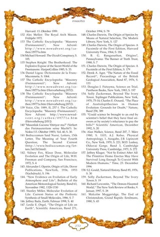 Harvard. 13. Oktober 1999.
132 Alec Mellor: The Royal Arch Mason.
Frühjahr 1972.
133 The Catholic Encyclopedia: "Masonry
(Freimaurerei)"; New Advent:
h t t p : / / w w w. n e w a d v e n t . o rg / c a -
then/09771a.htm
134 Michael Howard: The Occult Conspiracy, S.
105.
135 Stephen Knight: The Brotherhood: The
Explosive Expose of the Secret World of the
Freemasons. HarperCollins 1985, S. 33.
136 Daniel Ligou: Dictionnaire de la Franc-
Maconnerie, S. 1064.
137 The Catholic Encyclopedia: "Masonry
(Freimaurerei)"; New Advent:
h t t p : / / w w w. n e w a d v e n t . o rg / c a -
then/09771a.htm (Hervorhebung [HY]).
138 The Catholic Encyclopedia: "Masonry
(Freimaurerei)"; New Advent:
h t t p : / / w w w. n e w a d v e n t . o rg / c a -
then/09771a.htm (Hervorhebung [HY]).
139 Voice, Chr. 1889, II, 257 f. The Catholic
Encyclopedia: "Masonry (Freimaurerei)";
New Advent: http://www.newad-
v e n t . o r g / c a t h e n / 0 9 7 7 1 a . h t m
(Hervorhebung [HY]).
140 "Masonluk Gucunu Yitiriyor mu?" (Verliert
das Freimaurertum seine Macht?). In:
Nokta (13. Oktober 1985), Vol. 40, S. 30.
141 Bediuzzaman Said Nursi, Letters, 15th
Letter, The Meaning of Your Fourth
Question, The Second Current
(http://www.bediuzzaman.org/let-
ters/let15d.html).
142. Sidney Fox, Klaus Dose, Molecular
Evolution and The Origin of Life, W.H.
Freeman and Company, San Francisco,
1972, S. 4
143. Alexander I. Oparin, Origin of Life, Dover
Publications, NewYork, 1936, 1953
(Nachdruck), S. 196
144. “New Evidence on Evolution of Early
Atmosphere and Life“, Bulletin of the
American Meteorological Society, Band 63,
November 1982, 1328-1330
145. Stanley Miller, Molecular Evolution of
Life: Current Status of the Prebiotic
Synthesis of Small Molecules, 1986, S. 7
146. Jeffrey Bada, Earth, Februar 1998, S. 40
147. Leslie E. Orgel, “The Origin of Life on
Earth“, Scientific American, Band 271,
October 1994, S. 78
148. Charles Darwin, The Origin of Species by
Means of Natural Selection, The Modern
Library, New York, S. 127
149. Charles Darwin, The Origin of Species: A
Facsimile of the First Edition, Harvard
University Press, 1964, S. 184
150. B. G. Ranganathan, Origins?,
Pennsylvania: The Banner of Truth Trust,
1988, S. 7
151. Charles Darwin, The Origin of Species: A
Facsimile of the First Edition, S. 179
152. Derek A. Ager, “The Nature of the Fossil
Record“, Proceedings of the British
Geological Association, Band 87, 1976, S.
133
153. Douglas J. Futuyma, Science on Trial,
Pantheon Books, New York, 1983, S. 197
154. Solly Zuckerman, Beyond The Ivory
Tower, Toplinger Publications, New York,
1970, 75-14; Charles E. Oxnard, “The Place
of Australopithecines in Human
Evolution: Grounds for Doubt,“ Nature,
Band 258, 389
155. “Could science be brought to an end by
scientist‘s belief that they have final an-
swers or by society‘s reluctance to pay the
bills?“ Scientific American, Dezember
1992, S. 20
156. Alan Walker, Science, Band 207, 7. März
1980, S. 1103; A.J. Kelso, Physical
Antropology, 1, Ausgabe, J.B. Lipincott
Co., New York, 1970, S. 221; M.D. Leakey,
Olduvai Gorge, Band 3, Cambridge
University Press, Cambridge, 1971, S. 272
157. Jeffrey Kluger, “Not So Extinct After All:
The Primitive Homo Erectus May Have
Survived Long Enough To Coexist With
Modern Humans,“ Time, 23. Dezember
1996
158. S.J. Gould, Natural History, Band 85, 1976,
S. 30
159. Solly Zuckerman, Beyond The Ivory
Tower, S. 19
160. Richard Lewontin, “The Demon-Haunted
World,“ The New York Review of Books, 9.
Januar, 1997, S. 28
161. Malcolm Muggeridge, The End of
Christendom, Grand Rapids: Eerdmans,
1980, S. 43
EFD
Fussnoten
 