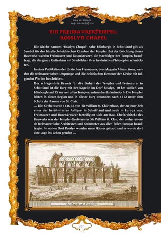 Das globale
fre›maurertum
EE
EEIINN FFRREEIIMMAAUURREERRTTEEMMPPEELL::
RROOSSSSLLYYNN CCHHAAPPEELL
Die Kirche namens "Rosslyn Chapel" nahe Edinburgh in Schottland gilt als
Symbol für den häretisch-heidnischen Glauben der Templer. Bei der Errichtung dieses
Bauwerks wurden Freimaurer und Rosenkreuzer, die Nachfolger der Templer, beauf-
tragt, die das ganze Gotteshaus mit Sinnbildern ihrer heidnischen Philosophie schmück-
ten.
In einer Publikation der türkischen Freimaurer, dem Magazin Mimar Sinan, wer-
den die freimaurerischen Ursprünge und die heidnischen Elemente der Kirche mit fol-
genden Worten beschrieben:
Der schlagendste Beweis für die Einheit der Templer und Freimaurer in
Schottland ist die Burg mit der Kapelle im Dorf Rosslyn, 10 km südlich von
Edinburgh und 15 km vom alten Templerzentrum bei Balantrodoch. Die Templer
lebten in dieser Region und in dieser Burg besonders nach 1312 unter dem
Schutz der Barone von St. Clair.
… Die Kirche wurde 1446-48 von Sir William St. Clair erbaut, der zu jener Zeit
einer der berühmtesten Adligen in Schottland und auch in Europa war.
Freimaurer und Rosenkreuzer beteiligten sich am Bau. Chefarchitekt des
Bauwerks war der Templer-Großmeister Sir William St. Clair, der umherreisen-
de freimaurerische Architekten und Steinmetze aus allen Teilen Europas beauf-
tragte. Im nahen Dorf Rosslyn wurden neue Häuser gebaut, und es wurde dort
eine Loge ins Leben gerufen …
 