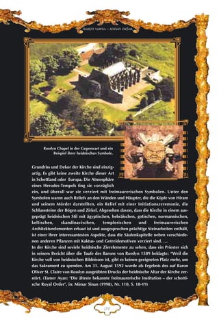 EF
Harun Yahya - Adnan Oktar
Grundriss und Dekor der Kirche sind einzig-
artig. Es gibt keine zweite Kirche dieser Art
in Schottland oder Europa. Die Atmosphäre
eines Herodes-Tempels fing sie vorzüglich
ein, und überall war sie verziert mit freimaurerischen Symbolen. Unter den
Symbolen waren auch Reliefs an den Wänden und Häupter, die die Köpfe von Hiram
und seinem Mörder darstellten, ein Relief mit einer Initiationszeremonie, die
Schlusssteine der Bögen und Zirkel. Abgesehen davon, dass die Kirche in einem aus-
geprägt heidnischen Stil mit ägyptischen, hebräischen, gotischen, normannischen,
keltischen, skandinavischen, templerischen und freimaurerischen
Architekturelementen erbaut ist und ausgesprochen prächtige Steinarbeiten enthält,
ist einer ihrer interessantesten Aspekte, dass die Säulenkapitelle neben verschiede-
nen anderen Pflanzen mit Kaktus- und Getreidemotiven verziert sind. …
In der Kirche sind soviele heidnische Zierelemente zu sehen, dass ein Priester sich
in seinem Bericht über die Taufe des Barons von Rosslyn 1589 beklagte: “Weil die
Kirche voll von heidnischen Bildnissen ist, gibt es keinen geeigneten Platz mehr, um
das Sakrament zu spenden. Am 31. August 1592 wurde als Ergebnis des auf Baron
Oliver St. Claire von Rosslyn ausgeübten Drucks der heidnische Altar der Kirche zer-
stört. (Tamer Ayan: "Die älteste bekannte freimaurerische Institution – der schotti-
sche Royal Order", in: Mimar Sinan (1998), Nr. 110, S. 18-19)
Rosslyn Chapel in der Gegenwart und ein
Beispiel ihrer heidnischen Symbole.
 