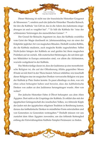 Dieser Meinung ist nicht nur der französische Historiker Gougenot
de Mousseaux 16
, sondern auch der jüdische Historiker Theodor Reinach,
für den die Kabbala “ein Gift ist, das in die Adern des Judentums einge-
drungen ist und es vergiftet hat”. 17
Er hält die Kabbala für “eine der
schlimmsten Verirrungen des menschlichen Geistes”. 18
Der Grund für Reinachs Argument ist, dass die Kabbala zwiefellos
vom Geist der Magie durchseelt ist. Jahrtausendelang war sie einer der
Eckpfeiler jeglicher Art von magischen Ritualen. Deshalb werden Rabbis,
die die Kabbala studieren, auch magische Kräfte zugeschrieben. Selbst
Nicht-Juden hängen der Kabbala an und greifen bei ihren magischen
Praktiken auf sie zurück. Alle esoterischen Strömungen, die seit dem spä-
ten Mittelalter in Europa entstanden sind, vor allem die Alchimisten,
wurzeln weitgehend in der Kabbala.
Das Merkwürdige daran ist, dass der Judäismus ja eine monotheisti-
sche Religion ist, die auf der Offenbarung Allahs gegenüber Moses
(Friede sei mit ihm!) in der Thora basiert. Schwer erklärbar, wie innerhalb
dieser Religion eine im magischen Denken verwurzelte Religion wie jene
der Kabbala je Platz finden konnte. Es passt allerdings zu dem, was wir
oben schon behauptet haben und beweist, dass das kabbalistische
Denken von außen an den Judäismus herangetragen wurde. Aber von
woher?
Der jüdische Historiker Fabre d Ólivet behauptet: aus dem Alten
Ägypten. Dort sieht er die Ursprünge der Kabbala. Er erklärt dies mit der
ägyptischen Gefangenschaft des israelischen Volkes, wo führende Köpfe
der Juden mit der ägyptischen religiösen Tradition in Berührung kamen,
daraus das kabbalistische Denken in mündlicher Form entwickelten und
von Generation zu Generation weitergaben.19
Deshalb müssen wir uns
zunächst dem Alten Ägypten zuwenden, um das fehlende Kettenglied
entlang der Entwicklungslinie Kabbala-Templer-Freimaurer zu finden.
EI
Das globale
fre›maurertum
 