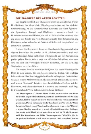 DDIIEE MMAAGGIIEERREE DDEESS AALLTTEENN ÄÄGGYYPPTTEENN
Das ägyptische Reich der Pharaonen gehört zu den ältesten frühen
Hochkulturen der Menschheit. Allerdings auch eines mit der stärksten
Unterdrückung. All die staunenswerten Bauwerke des Alten Ägypten -
die Pyramiden, Tempel und Obelisken - wurden erbaut von
Hunderttausenden von Sklaven, die sich zu Tode schuften mussten, stän-
dig unter der Knute und vom Hunger gequält. Ihre Beherrscher, die
Pharaonen, sahen sich selbst als Götter und ließen sich entsprechend von
ihrem Volk verehren.
Eine der Quellen unserer Kenntnis über das Alte Ägypten sind seine
eigenen Inschriften. Sie wurden im 19. Jahrhundert entdeckt und nach
jahrzehntelanger Arbeit schließlich entschlüsselt, um ihre Geheimnisse
preiszugeben. Da sie jedoch stets von offiziellen Schreibern stammen,
sind sie voll von voreingenommenen Berichten, um die damalige
Staatsraison zu verherrlichen.
Für unsere Zwecke jedoch ist der Quran die beste Wissensquelle.
Dort, in den Versen, die von Moses handeln, finden wir wichtige
Informationen über das altägyptische Gesellschaftssystem. Dort erfahren
wir, dass es zwei Machtzentren im Pharaonenreich gab: den Pharao selbst
und seinen “Staatsrat”. Letzterer übte beträchtlichen Einfluss auf den
Pharao aus, weil dieser oft dessen Rat einholte und ihm meist auch folg-
te. Untenstehende Verse dokumentieren diesen Einfluss:
Und Moses sprach: "O Pharao! Siehe, ich bin ein Gesandter vom Herrn
der Welten. Es gehört sich für mich, nichts als die Wahrheit über Allah zu
sprechen. Ich bin zu euch mit einem deutlichen Beweis von euerem Herrn
gekommen. Darum entlass die Kinder Israels mit mir." Er sprach: "Wenn
du wahrhaftig mit einem Wunderzeichen kamst, so zeige es her." Da warf
er seinen Stab hin und, siehe, er wurde offensichtlich zu einer Schlange.
Und er zog seine Hand hervor und, siehe, da war sie für die Betrachter
weiß. Die Vornehmen vom Volke Pharaos sprachen: "Wahrlich, dies ist
ein gelehrter Zauberer; er will euch aus euerem Land vertreiben! Was be-
EJ
Harun Yahya - Adnan Oktar
 