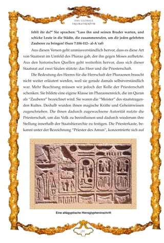 fehlt ihr da?" Sie sprachen: "Lass ihn und seinen Bruder warten, und
schicke Leute in die Städte, die zusammenrufen, um dir jeden gelehrten
Zauberer zu bringen! (Sure 7:104-112– al-A´raf)
Aus diesen Versen geht unmissverständlich hervor, dass es diese Art
von Staatsrat im Umfeld des Pharao gab, der ihn gegen Moses aufhetzte.
Aus den historischen Quellen geht weiterhin hervor, dass sich dieser
Staatsrat auf zwei Säulen stützte: das Heer und die Priesterschaft.
Die Bedeutung des Heeres für die Herrschaft der Pharaonen braucht
nicht weiter erläutert werden, weil sie gerade damals selbstverständlich
war. Mehr Beachtung müssen wir jedoch der Rolle der Priesterschaft
schenken. Sie bildete eine eigene Klasse im Pharaonenreich, die im Quran
als “Zauberer” bezeichnet wird. Sie waren die “Meister” des staatstragen-
den Kultes. Deshalb wurden ihnen magische Kräfte und Geheimwissen
zugeschrieben. Die ihnen dadurch zugewachsene Autorität nutzte die
Priesterschaft, um das Volk zu beeinflussen und dadurch wiederum ihre
Stellung innerhalb der Staatshierarchie zu festigen. Die Priesterkaste, be-
kannt unter der Bezeichnung “Priester des Amun”, konzentrierte sich auf
Das globale
fre›maurertum
EK
Eine altägyptische Hieroglypheninschrift
 