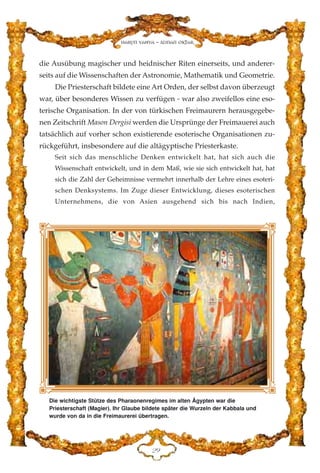 die Ausübung magischer und heidnischer Riten einerseits, und anderer-
seits auf die Wissenschaften der Astronomie, Mathematik und Geometrie.
Die Priesterschaft bildete eine Art Orden, der selbst davon überzeugt
war, über besonderes Wissen zu verfügen - war also zweifellos eine eso-
terische Organisation. In der von türkischen Freimaurern herausgegebe-
nen Zeitschrift Mason Dergisi werden die Ursprünge der Freimauerei auch
tatsächlich auf vorher schon existierende esoterische Organisationen zu-
rückgeführt, insbesondere auf die altägyptische Priesterkaste.
Seit sich das menschliche Denken entwickelt hat, hat sich auch die
Wissenschaft entwickelt, und in dem Maß, wie sie sich entwickelt hat, hat
sich die Zahl der Geheimnisse vermehrt innerhalb der Lehre eines esoteri-
schen Denksystems. Im Zuge dieser Entwicklung, dieses esoterischen
Unternehmens, die von Asien ausgehend sich bis nach Indien,
EL
Harun Yahya - Adnan Oktar
Die wichtigste Stütze des Pharaonenregimes im alten Ägypten war die
Priesterschaft (Magier). Ihr Glaube bildete später die Wurzeln der Kabbala und
wurde von da in die Freimaurerei übertragen.
 