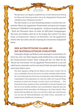 Mesopotamien und Ägypten ausgebreitet hat, ist über Jahrtausende hinweg
das Wissen der Priester gewachsen, das in der altägyptischen Priesterschaft
schließlich seinen Höhepunkt erreichte. 20
Wie aber konnte es zu einer Beziehung kommen zwischen dem eso-
terischen Wissen der ägyptischen Priesterschaft und jenem der heutigen
Freimaurer? Schließlich ist das ägyptische - im Quran als gottlos geltende
- Reich der Pharaonen schon vor mehr als 2000 Jahren untergegangen.
Wie kann sein Einfluss dann bis in die heutige Zeit reichen? Um diese
Frage zu beantworten, müssen wir betrachten, wie die ägyptischen
Priester über das Leben und den Ursprung des Universums nachgedacht
haben.
DDEERR AALLTTÄÄGGYYPPTTIISSCCHHEE GGLLAAUUBBEE AANN
DDIIEE MMAATTEERRIIAALLIISSTTIISSCCHHEE EEVVOOLLUUTTIIOONN
Christopher Knight und Robert Lomas behaupten in ihrem Buch The
Hiram Key, dass vom Alten Ägypten starke Einflüsse bis zu den Anfängen
des Freimaurertums reichen. Ihnen zufolge gilt dies vor allem für die
Theorie des Universums. Für die ägyptische Priesterschaft ist es aus sich
selbst heraus entstanden und hat sich durch Zufall entwickelt. Bei Knight
und Lomas heißt es dazu:
Den alten Ägyptern zufolge hat die Materie schon immer existiert. Für sie
war es undenkbar, dass ein Gott etwas aus nichts erschaffen haben könnte.
Sie waren überzeugt, das Universum sei entstanden, indem Ordnung in das
ursprüngliche Chaos gekommen sei, und dass seither der Gang der Dinge
bestimmt sei durch den Kampf zwischen Chaos und Ordnung. … Den
Zustand des Chaos nannten sie Nun, und ähnlich wie bei den Sumerern war
dies für sie ein dunkler, lichtloser und wasserähnlicher Abgrund, dem eine
schöpferische Kraft innewohnte, die Ordnung in das Chaos brachte. Diese
latente Kraft innerhalb des Chaos war sich ihrer selbst aber nicht bewusst,
war nur eine Art Wahrscheinlichkeit, eine bloße Potenz, untrennbar ver-
knüpft mit den Zufällen der Unordnung. 21
Das globale
fre›maurertum
FC
 