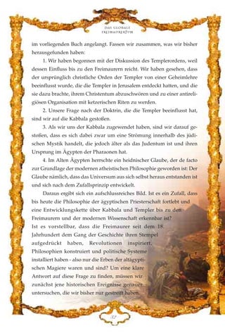 im vorliegenden Buch angelangt. Fassen wir zusammen, was wir bisher
herausgefunden haben:
1. Wir haben begonnen mit der Diskussion des Templerordens, weil
dessen Einfluss bis zu den Freimaurern reicht. Wir haben gesehen, dass
der ursprünglich christliche Orden der Templer von einer Geheimlehre
beeinflusst wurde, die die Templer in Jerusalem entdeckt hatten, und die
sie dazu brachte, ihrem Christentum abzuschwören und zu einer antireli-
giösen Organisation mit ketzerischen Riten zu werden.
2. Unsere Frage nach der Doktrin, die die Templer beeinflusst hat,
sind wir auf die Kabbala gestoßen.
3. Als wir uns der Kabbala zugewendet haben, sind wir darauf ge-
stoßen, dass es sich dabei zwar um eine Strömung innerhalb des jüdi-
schen Mystik handelt, die jedoch älter als das Judentum ist und ihren
Ursprung im Ägypten der Pharaonen hat.
4. Im Alten Ägypten herrschte ein heidnischer Glaube, der de facto
zur Grundlage der modernen atheistischen Philosophie geworden ist: Der
Glaube nämlich, dass das Universum aus sich selbst heraus entstanden ist
und sich nach dem Zufallsprinzip entwickelt.
Daraus ergibt sich ein aufschlussreiches Bild. Ist es ein Zufall, dass
bis heute die Philosophie der ägyptischen Priesterschaft fortlebt und
eine Entwicklungskette über Kabbala und Templer bis zu den
Freimaurern und der modernen Wissenschaft erkennbar ist?
Ist es vorstellbar, dass die Freimaurer seit dem 18.
Jahrhundert dem Gang der Geschichte ihren Stempel
aufgedrückt haben, Revolutionen inspiriert,
Philosophien konstruiert und politische Systeme
installiert haben - also nur die Erben der altägypti-
schen Magiere waren und sind? Um eine klare
Antwort auf diese Frage zu finden, müssen wir
zunächst jene historischen Ereignisse genauer
untersuchen, die wir bisher nur gestreift haben.
FE
Das globale
fre›maurertum
 