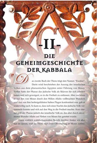 --IIII--
DDIIEE
GGEEHHEEIIMMGGEESSCCHHIICCHHTTEE
DDEERR KKAABBBBAALLAA
as zweite Buch der Thora trägt den Namen “Exodus”.
Darin wird beschrieben der Auszug des israelischen
Volkes aus dem pharaonischen Ägypten unter Führung von Moses.
Vorher hatte der Pharao das jüdische Volk als Sklaven für sich arbeiten
lassen und sich geweigert, es in die Freiheit zu entlassen. Aber nachdem
er mit den von Moses durch den Willen Allahs vollbrachten Wundern
und den von ihm herbeigeführten Sieben Plagen konfrontiert war, gab er
widerwillig nach. So kam es, dass sich eines Nachts das jüdische Volk ver-
sammeln konnte und sich auf den Weg in die Freiheit machte. Kurz dar-
auf griff der Pharao jedoch das israelische Volk an, das aber durch ein er-
neutes Wunder Allahs auf Flehen von Moses hin gerettet wurde.
Einen wirklich wahrheitsgemäßen Bericht darüber finden wir aber
nur im Quran, weil die Thora nach ihrer Offenbarung an Moses zahlrei-
5 W5 W
 