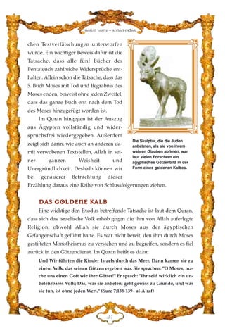 chen Textverfälschungen unterworfen
wurde. Ein wichtiger Beweis dafür ist die
Tatsache, dass alle fünf Bücher des
Pentateuch zahlreiche Widersprüche ent-
halten. Allein schon die Tatsache, dass das
5. Buch Moses mit Tod und Begräbnis des
Moses enden, beweist ohne jeden Zweifel,
dass das ganze Buch erst nach dem Tod
des Moses hinzugefügt worden ist.
Im Quran hingegen ist der Auszug
aus Ägypten vollständig und wider-
spruchsfrei wiedergegeben. Außerdem
zeigt sich darin, wie auch an anderen da-
mit verwobenen Textstellen, Allah in sei-
ner ganzen Weisheit und
Unergründlichkeit. Deshalb können wir
bei genauerer Betrachtung dieser
Erzählung daraus eine Reihe von Schlussfolgerungen ziehen.
DDAASS GGOOLLDDEENNEE KKAALLBB
Eine wichtige den Exodus betreffende Tatsache ist laut dem Quran,
dass sich das israelische Volk erhob gegen die ihm von Allah auferlegte
Religion, obwohl Allah sie durch Moses aus der ägyptischen
Gefangenschaft geführt hatte. Es war nicht bereit, den ihm durch Moses
gestifteten Monotheismus zu verstehen und zu begreifen, sondern es fiel
zurück in den Götzendienst. Im Quran heißt es dazu:
Und Wir führten die Kinder Israels durch das Meer. Dann kamen sie zu
einem Volk, das seinen Götzen ergeben war. Sie sprachen: "O Moses, ma-
che uns einen Gott wie ihre Götter!" Er sprach: "Ihr seid wirklich ein un-
belehrbares Volk; Das, was sie anbeten, geht gewiss zu Grunde, und was
sie tun, ist ohne jeden Wert." (Sure 7:138-139– al-A´raf)
FH
Harun Yahya - Adnan Oktar
Die Skulptur, die die Juden
anbeteten, als sie von ihrem
wahren Glauben abfielen, war
laut vielen Forschern ein
ägyptisches Götzenbild in der
Form eines goldenen Kalbes.
 