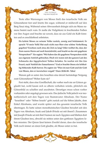 Trotz aller Warnungen von Moses hielt das israelische Volk am
Götzendienst fest und feierte ihn sogar, während er mühevoll auf den
Berg Sinai stieg. Während seiner Abwesenheit drängte sich ein Mann na-
mens Samiri nach vorn. Er malte die Vielgötterei in leuchtenden Farben
vor ihre Augen und brachte sie soweit, dass sie aus Gold ein Kalb form-
ten und es anschließend anbeteten.
Da kehrte Moses zu seinem Volke zurück, zornig und bekümmert. Er
sprach: "O mein Volk! Hat euch nicht euer Herr eine schöne Verheißung
gegeben? Erschien euch etwa die Zeit zu lang? Oder wolltet ihr, dass der
Zorn eueres Herrn auf euch hereinbricht, und bracht so das mir gegebene
Versprechen?" Sie sagten: "Wir haben das dir gegebene Versprechen nicht
aus eigenem Antrieb gebrochen. Doch wir waren mit der ganzen Last des
Schmucks des (ägyptischen) Volkes beladen. So warfen wir ihn (ins
Feuer), nach Vorbild des Samaritaners." Und er brachte ihnen ein leibhaf-
tig blökendes Kalb hervor. Da sagten sie: "Dies ist euer Gott und der Gott
von Moses, den er inzwischen vergaß." (Sure 20:86-88– Taha)
Warum gab es unter den Israeliten eine derart hartnäckige Neigung
zum Götzendienst? Woher kam sie?
Fest steht, dass eine Geselllschaft, die vorher noch nie an Götzen ge-
glaubt hat, wohl kaum sich so albern verhalten würde, plötzlich ein
Götzenbild zu schaffen und anzubeten. Derartiges muss schon vorher
vorhanden oder angelegt gewesen sein. Das jüdische Volk jedoch war mo-
notheistisch seit den Tagen von Stammvater Abraham. Der Name
“Israeliten” oder “Söhne Israels” geht zurück auf die Söhne Jakobs, dem
Enkel Abrahams, und wurde später auf das gesamte israelische Volk
übertragen. Es hatte seinen monotheistischen Glauben bewahrt seit den
Tagen von Abraham, Isaak und Jakob (Friede sei mit ihnen!). Zusammen
mit Joseph (Friede sei mit ihm!) kamen sie nach Ägypten und blieben dort
ihrem Glauben treu, obwohl sie mitten unter den gottlosen Ägyptern le-
ben mussten. Der Quran lässt keinen Zweifel daran, dass das israelische
Volk noch immer an einen Gott glaubte, als Moses unter es trat.
Das globale
fre›maurertum
FI
 