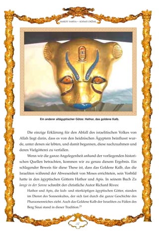Die einzige Erklärung für den Abfall des israelitischen Volkes von
Allah liegt darin, dass es von den heidnischen Ägyptern beinflusst wur-
de, unter denen sie lebten, und damit begannen, diese nachzuahmen und
deren Vielgötterei zu verfallen.
Wenn wir die ganze Angelegenheit anhand der vorliegenden histori-
schen Quellen betrachten, kommen wir zu genau diesem Ergebnis. Ein
schlagender Beweis für diese These ist, dass das Goldene Kalb, das die
Israeliten während der Abwesenheit von Moses errichteten, sein Vorbild
hatte in den ägyptischen Göttern Hathor und Apis. In seinem Buch Zu
lange in der Sonne schreibt der christliche Autor Richard Rives:
Hathor und Apis, die kuh- und stierköpfigen ägyptischen Götter, standen
im Dienst des Sonnenkultes, der sich fast durch die ganze Geschichte des
Pharaonenreiches zieht. Auch das Goldene Kalb der Israeliten zu Füßen des
Berg Sinai stand in dieser Tradition.23
FJ
Harun Yahya - Adnan Oktar
Ein anderer altägyptischer Götze: Hathor, das goldene Kalb.
 