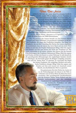 ÜÜbbeerr DDeenn AAuuttoorr
ADNAN OKTAR, der unter dem Pseudonym HARUN
YAHYA schreibt, wurde 1956 in Ankara geboren. Nachdem er
Grundschule und Gymnasium in Ankara absolviert hatte, stu-
dierte er Kunst an der Mimar Sinan Universität in Istanbul und
Philosophie an der Istanbul Universität. Seit den 1980er Jahren
verfasst er zahlreiche Werke zu Themen des Glaubens, der
Wissenschaft und der Politik. Harun Yahya ist bekannt als
Autor wichtiger Werke, die die Hochstapeleien der
Evolutionisten aufdecken, ihre falschen Behauptungen und die
dunklen Verbindungen zwischen Darwinismus und so blutigen
Ideologien wie Faschismus und Kommunismus.
Harun Yahyas Werke, übersetzt in 57 Sprachen, umfassen
mehr als 45000 Seiten mit 30000 Illustrationen.
Das Pseudonym des Autors besteht aus den Namen Harun
(Aaron) und Yahya (Johannes), im geschätzten Andenken an die bei-
den Propheten, die gegen den Unglauben kämpften. Das Siegel des
Propheten, das auf dem Umschlag aller Bücher des Autors abgebildet
ist, symbolisiert, dass der Quran das letzte Buch und das letzte Wort
Allahs ist und dass der Prophet Muhammad (Möge Allah ihn segnen
und Frieden auf ihm sein lassen) der letzte der Propheten ist. Der
Autor verwendete in all seinen Arbeiten den Quran und die Sunnah
(Überlieferungen) des Propheten Muhammad (Möge Allah ihn segnen
und Frieden auf ihm sein lassen) zu seiner Führung. Er zielt darauf ab,
alle grundlegenden Behauptungen der ungläubigen Systeme einzeln
zu widerlegen, die Einwände gegen die Religion endgültig auszuräu-
men und ein "letztes Wort" zu sprechen. Er verwendet das Siegel
des letzten Propheten, der endgültige Weisheit und mora-
lische Perfektion erlangte (Möge Allah ihn segnen und
Frieden auf ihm sein lassen) als Ausdruck seiner
Absicht, ein abschließendes Wort zu sprechen.
Das gemeinsame Ziel aller Werke des Autors ist
es, die Verkündigungen des Quran in der Welt zu
verbreiten und auf diese Weise die Menschen dazu
anzuleiten, über grundlegende Glaubensthemen
wie die Existenz Allahs, Seine Einheit und das
Jenseits nachzudenken und das verrottete
Fundament der ungläubigen Systeme und de-
ren heidnische Praktiken vor aller
Augen darzulegen.
So werden denn auch die
Werke Harun Yahyas in
vielen Ländern
 