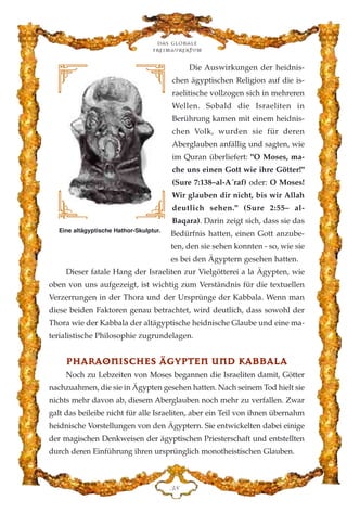 Die Auswirkungen der heidnis-
chen ägyptischen Religion auf die is-
raelitische vollzogen sich in mehreren
Wellen. Sobald die Israeliten in
Berührung kamen mit einem heidnis-
chen Volk, wurden sie für deren
Aberglauben anfällig und sagten, wie
im Quran überliefert: "O Moses, ma-
che uns einen Gott wie ihre Götter!"
(Sure 7:138–al-A´raf) oder: O Moses!
Wir glauben dir nicht, bis wir Allah
deutlich sehen." (Sure 2:55– al-
Baqara). Darin zeigt sich, dass sie das
Bedürfnis hatten, einen Gott anzube-
ten, den sie sehen konnten - so, wie sie
es bei den Ägyptern gesehen hatten.
Dieser fatale Hang der Israeliten zur Vielgötterei a la Ägypten, wie
oben von uns aufgezeigt, ist wichtig zum Verständnis für die textuellen
Verzerrungen in der Thora und der Ursprünge der Kabbala. Wenn man
diese beiden Faktoren genau betrachtet, wird deutlich, dass sowohl der
Thora wie der Kabbala der altägyptische heidnische Glaube und eine ma-
terialistische Philosophie zugrundelagen.
PPHHAARRAAOONNIISSCCHHEESS ÄÄGGYYPPTTEENN UUNNDD KKAABBBBAALLAA
Noch zu Lebzeiten von Moses begannen die Israeliten damit, Götter
nachzuahmen, die sie in Ägypten gesehen hatten. Nach seinem Tod hielt sie
nichts mehr davon ab, diesem Aberglauben noch mehr zu verfallen. Zwar
galt das beileibe nicht für alle Israeliten, aber ein Teil von ihnen übernahm
heidnische Vorstellungen von den Ägyptern. Sie entwickelten dabei einige
der magischen Denkweisen der ägyptischen Priesterschaft und entstellten
durch deren Einführung ihren ursprünglich monotheistischen Glauben.
Das globale
fre›maurertum
FK
Eine altägyptische Hathor-Skulptur.
 
