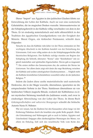 Dieser “Import” aus Ägypten in den judäischen Glauben führte zur
Entwicklung der Lehre der Kabbala. Auch sie war eine esoterische
Geheimlehre, die im magischen Denken wurzelte. Interessanterweise ist
der Schöpfungsbericht in der Kabbala völlig verschieden von dem in der
Thora. Er ist eindeutig materialistisch und steht offensichtlich in der
Tradition des ägyptischen Grundgedankens von der Ewigkeit der
Materie. Murat Ozgen, ein türkischer Freimaurer, schreibt dazu
Folgendes:
Tatsache ist, dass die Kabbala viele Jahre vor der Thora entstanden ist. Der
wichtigste Abschnitt in der Kabbala handelt von der Entstehung des
Universums. Und zwar völlig anders als in der Schöpfungsgeschichte aller
theistischen Religionen. Der Kabbala zufolge standen am Beginn der
Schöpfung die Sefiroth, übersetzt: “Kreise” oder “Kreisbahnen” mit zu-
gleich materiellen und spirituellen Eigenschaften. Davon gab es insgesamt
32
. Die ersten stellten das Sonnensystem dar, die anderen die Sterne im
Universum. Vor allem darin zeigt sich darin die enge Beziehung zwischen
der Kabbala und uralten astrologischen Glaubensystemen. … Folglich steht
die Kabbala fernöstlichen Geheimlehren wesentlich näher als der jüdischen
Religion. 24
Indem die Juden diese uralte materialistische und esoterische
Denkweise, die in der Magie wurzelte, übernahmen, ignorierten sie die
entsprechenden Verbote in der Thora. Stattdessen übernahmen sie von
heidnischen Völkern magische Rituale, wodurch der Kabbalismus zu ei-
ner mystischen Strömung innerhalb des Judäismus wurde, und zwar in
eindeutiger Abweichung von der Lehre der Thora. In ihrem Buch
Geheimgesellschaften und subversive Bewegungen schreibt die britische
Autorin Nesta H. Webster:
Wie wir wissen, hat die Zauberei bei den Kanaaniten schon lange vor der
Eroberung Palästinas durch die Israeliten eine große Rolle gespielt. Ähnli-
che Götzenbetung und Wahrsagerei gab es auch in Indien, Ägypten und
Griechenland. Entgegen allen diesbezüglichen Warnungen des Moses, vor
allem im Dekalog, ließ sich das israelitische Volk vom Keim des
FL
Harun Yahya - Adnan Oktar
 