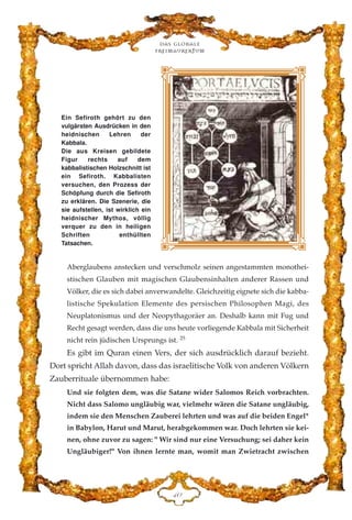 Aberglaubens anstecken und verschmolz seinen angestammten monothei-
stischen Glauben mit magischen Glaubensinhalten anderer Rassen und
Völker, die es sich dabei anverwandelte. Gleichzeitig eignete sich die kabba-
listische Spekulation Elemente des persischen Philosophen Magi, des
Neuplatonismus und der Neopythagoräer an. Deshalb kann mit Fug und
Recht gesagt werden, dass die uns heute vorliegende Kabbala mit Sicherheit
nicht rein jüdischen Ursprungs ist. 25
Es gibt im Quran einen Vers, der sich ausdrücklich darauf bezieht.
Dort spricht Allah davon, dass das israelitische Volk von anderen Völkern
Zauberrituale übernommen habe:
Und sie folgten dem, was die Satane wider Salomos Reich vorbrachten.
Nicht dass Salomo ungläubig war, vielmehr wären die Satane ungläubig,
indem sie den Menschen Zauberei lehrten und was auf die beiden Engel*
in Babylon, Harut und Marut, herabgekommen war. Doch lehrten sie kei-
nen, ohne zuvor zu sagen: " Wir sind nur eine Versuchung; sei daher kein
Ungläubiger!" Von ihnen lernte man, womit man Zwietracht zwischen
Das globale
fre›maurertum
GC
Ein Sefiroth gehört zu den
vulgärsten Ausdrücken in den
heidnischen Lehren der
Kabbala.
Die aus Kreisen gebildete
Figur rechts auf dem
kabbalistischen Holzschnitt ist
ein Sefiroth. Kabbalisten
versuchen, den Prozess der
Schöpfung durch die Sefiroth
zu erklären. Die Szenerie, die
sie aufstellen, ist wirklich ein
heidnischer Mythos, völlig
verquer zu den in heiligen
Schriften enthüllten
Tatsachen.
 