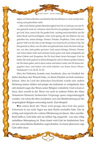 digten an Deinen Rechten und kehrten Dir den Rücken zu und wurden hals-
starrig und gehorchten nicht.
… Aber nach Deiner großen Barmherzigkeit hast Du es nicht gar aus mit ih-
nen gemacht noch sie verlassen; denn Du bist ein gnädiger und barmherzi-
ger Gott. Nun, unser Gott, Du großer Gott, mächtig und schrecklich, der Du
hältst Bund und Gerechtigkeit, achte nicht gering alle die Mühsal, die uns
getroffen hat, unsere Könige, Fürsten, Priester, Propheten, Väter und dein
ganzes Volk von der Zeit an der Könige von Assyrien bis auf diesen Tag. Du
bist gerecht in allem, was Du über uns gebracht hast; denn Du hast recht ge-
tan, wir aber sind gottlos gewesen. Und unsere Könige, Fürsten, Priester
und Väter haben nicht nach deinem Gesetz getan und nicht achtgehabt auf
deine Gebote und Zeugnisse, die Du hast ihnen lassen bezeugen. Und sie
haben Dir nicht gedient in ihrem Königreich und in Deinen großen Gütern,
die Du ihnen gabst, und in dem weiten und fetten Lande, das Du ihnen dar-
gegeben hast, und haben sich nicht bekehrt von ihrem bösen Wesen.
(Nehemiah 9: 2-4, 26-29, 31-35)
Hier, bei Nehemia; kommt zum Ausdruck, dass ein Großteil der
Juden durchaus den Wunsch hatte, zu ihrem Glauben an Gott zurückzu-
kehren. Aber im Lauf der jüdischen Geschichte wurde eine andere
Strömung immer stärker und prägte das Judentum so weitgehend, dass
sich dadurch sogar das Wesen seiner Religion veränderte. Und so kam es
dazu, dass sowohl in der Thora wie auch in anderen Teilen des Alten
Testaments Elemente heidnischen Ursprungs quasi eingeschmuggelt
wurden, wie schon die oben erwähnten, was eine Rückbesinnung auf die
ursprüngliche Religion notwendig macht. Zum Beispiel:
Im ersten Buch der Thora wird gesagt, dass Gott das ganze
Universum in nur sechs Tagen aus dem Nichts erschaffen habe. Das ist
richtig und entspricht der wahren Offenbarung im Quran. Aber anschlie-
ßend heißt es, Gott habe sich am siebten Tag ausgeruht - was eine völlig
unhaltbare Behauptung ist. Denn damit wird Gott im heidnischen Sinn
ein rein menschliches Bedürfnis zugeschrieben. In einem Quranvers sagt
Gott selbst dazu:
GF
Harun Yahya - Adnan Oktar
 