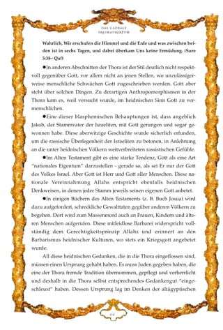Wahrlich, Wir erschufen die Himmel und die Erde und was zwischen bei-
den ist in sechs Tagen, und dabei überkam Uns keine Ermüdung. (Sure
5:38– Qaf)
In anderen Abschnitten der Thora ist der Stil deutlich nicht respekt-
voll gegenüber Gott, vor allem nicht an jenen Stellen, wo unzulässiger-
weise menschliche Schwächen Gott zugeschrieben werden. Gott aber
steht über solchen Dingen. Zu derartigen Anthropomorphismen in der
Thora kam es, weil versucht wurde, im heidnischen Sinn Gott zu ver-
menschlichen.
Eine dieser blasphemischen Behauptungen ist, dass angeblich
Jakob, der Stammvater der Israeliten, mit Gott gerungen und sogar ge-
wonnen habe. Diese aberwitzige Geschichte wurde sicherlich erfunden,
um die rassische Überlegenheit der Israeliten zu betonen, in Anlehnung
an die unter heidnischen Völkern weitverbreiteten rassistischen Gefühle.
Im Alten Testament gibt es eine starke Tendenz, Gott als eine Art
“nationales Eigentum” darzustellen - gerade so, als sei Er nur der Gott
des Volkes Israel. Aber Gott ist Herr und Gott aller Menschen. Diese na-
tionale Vereinnahmung Allahs entspricht ebenfalls heidnischen
Denkweisen, in denen jeder Stamm jeweils seinen eigenen Gott anbetet.
In einigen Büchern des Alten Testaments (z. B. Buch Josua) wird
dazu aufgefordert, schreckliche Gewalttaten gegüber anderen Völkern zu
begehen. Dort wird zum Massenmord auch an Frauen, Kindern und älte-
ren Menschen aufgerufen. Diese mitleidlose Barbarei widerspricht voll-
ständig dem Gerechtigkeitsprinzip Allahs und erinnert an den
Barbarismus heidnischer Kulturen, wo stets ein Kriegsgott angebetet
wurde.
All diese heidnischen Gedanken, die in die Thora eingeflossen sind,
müssen einen Ursprung gehabt haben. Es muss Juden gegeben haben, die
eine der Thora fremde Tradition übernommen, gepflegt und verherrlicht
und deshalb in die Thora selbst entsprechendes Gedankengut “einge-
schleust” haben. Dessen Ursprung lag im Denken der altägyptischen
Das globale
fre›maurertum
GG
 