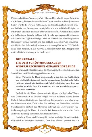 Priesterschaft (den “Zauberern” der Pharao-Herrschaft). In der Tat war es
die Kabbala, die von der verfälschten Thora aus durch diese Juden ver-
breitet wurde. Es war die Kabbala, die es dem altägyptischen und ande-
ren heidnischen Denkweisen ermöglichte, die alte judäische Religion zu
infiltrieren und sich innerhalb ihrer zu entwickeln. Natürlich behaupten
die Kabbalisten, dass die Kabbala lediglich die verborgenen Geheimnisse
der Thora ans Tageslicht bringe. Aber in Wirklichkeit, wie der jüdische
Historiker Theodor Reinach von der Kabbala sagt, ist sie “ein schleichen-
des Gift in den Adern des Judäismus, die es vergiftet haben.” 26
Deshalb
ist es auch möglich, in der Kabbala deutliche Spuren der altägyptischen
materialistischen Ideologie zu entdecken.
DDIIEE KKAABBBBAALLAA::
EEIINN DDEEMM SSCCHHÖÖPPFFUUNNGGSSGGLLAAUUBBEENN
WWIIDDEERRSSPPRREECCHHEENNDDEESS GGEEDDAANNKKEENNGGEEBBÄÄUUDDEE
Im Quran offenbart Gott, dass die Thora ein heiliges Buch ist, das der
Menschheit zur Erleuchtung geschenkt wurde:
Siehe, Wir haben die Thora hinabgesandt, in der sich eine Rechtleitung
und ein Licht befinden, mit der die gottergebenen Propheten die Juden
richteten; so auch die Rabbiner und (Schrift-)Gelehrten nach dem, was
vom Buche Allahs ihrer Hut anvertraut war und was sie bezeugten …
(Sure 5:44– al-Ma’ida)
Deshalb ist die Thora ebenso wie der Quran ein Buch, das Wissen
und Gebote enthält zu solchen Fragen wie der Existenz Allahs, Seiner
Einheit, Seiner Attribute, der Erschaffung der Menschen und aller ande-
ren Lebewesen, dem Zweck der Erschaffung des Menschen und den
Moralgesetzen, die Gott den Menschen auferlegt hat. Leider existiert heu-
te die ursprüngliche Thora nicht mehr. Wir kennen sie nur in einer “ver-
änderten” Fassung, verdorben von Menschenhand.
Zwischen Thora und Quran gibt es eine wichtige Gemeinsamkeit:
Gott wird als Schöpfer anerkannt, Gott wird absolut gesetzt und als
GH
Harun Yahya - Adnan Oktar
 