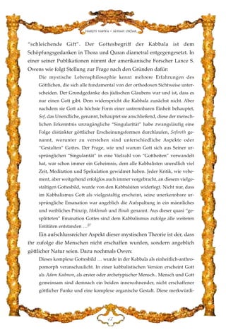 “schleichende Gift”. Der Gottesbegriff der Kabbala ist dem
Schöpfungsgedanken in Thora und Quran diametral entgegengesetzt. In
einer seiner Publikationen nimmt der amerikanische Forscher Lance S.
Owens wie folgt Stellung zur Frage nach den Gründen dafür:
Die mystische Lebensphilosophie kennt mehrere Erfahrungen des
Göttlichen, die sich alle fundamental von der orthodoxen Sichtweise unter-
scheiden. Der Grundgedanke des jüdischen Glaubens war und ist, dass es
nur einen Gott gibt. Dem widerspricht die Kabbala zunächst nicht. Aber
nachdem sie Gott als höchste Form einer untrennbaren Einheit behauptet,
Sof, das Unendliche, genannt, behauptet sie anschließend, diese der mensch-
lichen Erkenntnis unzugängliche “Singularität” habe zwangsläufig eine
Folge distinkter göttlicher Erscheinungsformen durchlaufen, Sefiroth ge-
nannt, worunter zu verstehen sind unterschiedliche Aspekte oder
“Gestalten” Gottes. Der Frage, wie und warum Gott sich aus Seiner ur-
sprünglichen “Singularität” in eine Vielzahl von “Gottheiten” verwandelt
hat, war schon immer ein Geheimnis, dem alle Kabbalisten unendlich viel
Zeit, Meditation und Spekulation gewidmet haben. Jeder Kritik, wie vehe-
ment, aber weitgehend erfolglos auch immer vorgebracht, an diesem vielge-
staltigen Gottesbild, wurde von den Kabbalsiten widerlegt. Nicht nur, dass
im Kabbalismus Gott als vielgestaltig erscheint, seine unerkennbare ur-
sprüngliche Emanation war angeblich die Aufspaltung in ein männliches
und weibliches Prinzip, Hokhmah und Binah genannt. Aus dieser quasi “ge-
splitteten” Emanation Gottes sind dem Kabbalismus zufolge alle weiteren
Entitäten entstanden …27
Ein aufschlussreicher Aspekt dieser mystischen Theorie ist der, dass
ihr zufolge die Menschen nicht erschaffen wurden, sondern angeblich
göttlicher Natur seien. Dazu nochmals Owen:
Dieses komplexe Gottesbild … wurde in der Kabbala als einheitlich-anthro-
pomorph veranschaulicht. In einer kabbalistischen Version erscheint Gott
als Adam Kadmon, als erster oder archetypischer Mensch.. Mensch und Gott
gemeinsam sind demnach ein beiden innewohnender, nicht erschaffener
göttlicher Funke und eine komplexe organische Gestalt. Diese merkwürdi-
GJ
Harun Yahya - Adnan Oktar
 