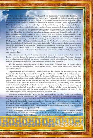 der Welt, von Indien bis Amerika, von England bis Indonesien, von Polen bis Bosnien, von
Spanien bis Brasilien, von Malaysia bis Italien, von Frankreich bis Bulgarien und Russland
gerne gelesen. Die Bücher, die u.a. in englisch, französisch, deutsch, italienisch, spanisch, por-
tugiesisch, urdu, arabisch, albanisch, chinesisch, suaheli, haussa, divehi (gesprochen in
Mauritius), russisch, bosnisch, serbisch, polnisch, malaisch, uigurisch, indonesisch, benga-
lisch, dänisch und schwedisch übersetzt wurden, finden im Ausland eine große Leserschaft.
Die Werke werden auf der ganzen Welt begeistert aufgenommen, und mit ihrer Hilfe ha-
ben viele Menschen den Glauben an Allah zurückgewonnen und tiefere Einsichten in ihren
Glauben bekommen. Jeder, der diese Bücher liest, erfreut sich an deren weisen, auf den Punkt
gebrachten, leicht verständlichen und aufrichtigen Stil sowie an der intelligenten, wissen-
schaftlichen Annäherung an das Thema. Eindringlichkeit, absolute Konsequenz, einwandfreie
Darlegung und Unwiderlegbarkeit kennzeichnen die Werke. Für ernsthafte, nachdenkliche
Leser besteht keine Möglichkeit mehr, materialistische Philosophien, Atheismus und andere
abwegige Ansichten zu verteidigen. Werden diese dennoch verteidigt, dann lediglich auf-
grund einer Trotzreaktion, da die Argumente widerlegt wurden. Alle leugnerischen
Strömungen unseres Zeitalters mussten sich dem Gesamtwerk von Harun Yahya ideologisch
geschlagen geben.
Ohne Zweifel resultieren diese Eigenschaften aus der beeindruckenden Weisheit und
Erzählweise des Quran. Der Autor hat nicht die Absicht, sich mit seinen Werken zu rühmen,
sondern beabsichtigt lediglich, andere zu veranlassen, den richtigen Weg zu finden. Er strebt
mit der Veröffentlichung seiner Werke keinerlei finanziellen Gewinn an.
Wer die Menschen ermutigt, diese Werke zu lesen, ihren Geist und ihre Herzen zu öffnen
und sie anleitet, noch ergebenere Diener Allahs zu sein, leistet der Gemeinschaft einen un-
schätzbaren Dienst.
Gegenüber der Bekanntmachung dieser wertvollen Werke käme die Veröffentlichung von
bestimmten Büchern allgemeiner Erfahrung, die den Verstand der Menschen trüben, die ge-
dankliche Verwirrung hervorrufen und die bei der Auflösung von Zweifeln und bei der
Rettung des Glaubens ohne starke Wirkung sind, einer Verschwendung von Mühe und Zeit
gleich. Doch mehr noch als das Ziel der Rettung des Glaubens ist deutlich, dass bei Werken,
die die literarische Kraft des Verfassers zu betonen versuchen, diese Wirkung nicht erreicht
wird. Falls diesbezüglich Zweifel aufkommen, so möge es aus der allgemeinen Überzeugung
des Autors verständlich sein, dass es das einzige Ziel der Werke Harun Yahyas ist, den
Atheismus zu beseitigen und die Moral des Quran zu verbreiten und dass Wirkung, Erfolg
und Aufrichtigkeit dieses Anliegens deutlich zu erkennen sind.
Man muss wissen, dass der Grund für die Unterdrückung und die Qualen, die Muslime
erlitten haben, in der Vorherrschaft des Unglaubens liegt. Der Ausweg besteht in einem ideo-
logischen Sieg der Religion über den Unglauben, in der Darlegung der Glaubenswahrheiten
und darin, die Quranische Moral so zu erklären, dass sie von den Menschen begriffen und ge-
lebt werden kann. Es ist klar, dass dieser Dienst in einer Welt, die tagtäglich immer mehr in
Unterdrückung, Verderbtheit und Chaos versinkt, schnell und wirkungsvoll durchgeführt
werden muss, bevor es zu spät sein wird.
Das Gesamtwerk von Harun Yahya, das die Führungsrolle bei diesem wichtigen Dienst
übernommen hat, wird mit dem Willen Allahs die Menschen im 21. Jahrhundert zu der im
Quran beschriebenen Ruhe, zu Frieden und Gerechtigkeit, Schönheit und Fröhlichkeit führen
 
