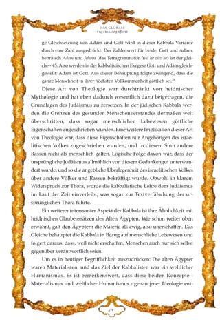 ge Gleichsetzung von Adam und Gott wird in dieser Kabbala-Variante
durch eine Zahl ausgedrückt: Der Zahlenwert für beide, Gott und Adam,
hebräisch Adam und Jehova (das Tetragrammaton Yod he vav he) ist der glei-
che - 45. Also werden in der kabbalistischen Exegese Gott und Adam gleich-
gestellt: Adam ist Gott. Aus dieser Behauptung folgte zwingend, dass die
ganze Menschheit in ihrer höchsten Vollkommenheit göttlich sei.28
Diese Art von Theologie war durchtränkt von heidnischer
Mythologie und hat eben dadurch wesentlich dazu beigetragen, die
Grundlagen des Judäismus zu zersetzen. In der jüdischen Kabbala wer-
den die Grenzen des gesunden Menschenverstandes dermaßen weit
überschritten, dass sogar menschlichen Lebewesen göttliche
Eigenschaften zugeschrieben wurden. Eine weitere Implikation dieser Art
von Theologie war, dass diese Eigenschaften nur Angehörigen des israe-
litischen Volkes zugeschrieben wurden, und in diesem Sinn andere
Rassen nicht als menschlich galten. Logische Folge davon war, dass der
ursprüngliche Judäismus allmählich von diesem Gedankengut unterwan-
dert wurde, und so die angebliche Überlegenheit des israelitischen Volkes
über andere Völker und Rassen bekräftigt wurde. Obwohl in klarem
Widerspruch zur Thora, wurde die kabbalistische Lehre dem Judäismus
im Lauf der Zeit einverleibt, was sogar zur Textverfälschung der ur-
sprünglichen Thora führte.
Ein weiterer interssanter Aspekt der Kabbala ist ihre Ähnlichkeit mit
heidnischen Glaubenssätzen des Alten Ägypten. Wie schon weiter oben
erwähnt, galt den Ägyptern die Materie als ewig, also unerschaffen. Das
Gleiche behauptet die Kabbala in Bezug auf menschliche Lebewesen und
folgert daraus, dass, weil nicht erschaffen, Menschen auch nur sich selbst
gegenüber verantwortlich seien.
Um es in heutiger Begrifflichkeit auszudrücken: Die alten Ägypter
waren Materialisten, und das Ziel der Kabbalisten war ein weltlicher
Humanismus. Es ist bemerkenswert, dass diese beiden Konzepte -
Materialismus und weltlicher Humanismus - genau jener Ideologie ent-
Das globale
fre›maurertum
GK
 