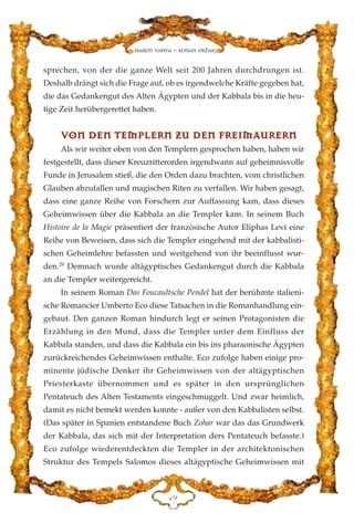 sprechen, von der die ganze Welt seit 200 Jahren durchdrungen ist.
Deshalb drängt sich die Frage auf, ob es irgendwelche Kräfte gegeben hat,
die das Gedankengut des Alten Ägypten und der Kabbala bis in die heu-
tige Zeit herübergerettet haben.
VVOONN DDEENN TTEEMMPPLLEERRNN ZZUU DDEENN FFRREEIIMMAAUURREERRNN
Als wir weiter oben von den Templern gesprochen haben, haben wir
festgestellt, dass dieser Kreuzritterorden irgendwann auf geheimnisvolle
Funde in Jerusalem stieß, die den Orden dazu brachten, vom christlichen
Glauben abzufallen und magischen Riten zu verfallen. Wir haben gesagt,
dass eine ganze Reihe von Forschern zur Auffassung kam, dass dieses
Geheimwissen über die Kabbala an die Templer kam. In seinem Buch
Histoire de la Magie präsentiert der französische Autor Eliphas Levi eine
Reihe von Beweisen, dass sich die Templer eingehend mit der kabbalisti-
schen Geheimlehre befassten und weitgehend von ihr beeinflusst wur-
den.29
Demnach wurde altägyptisches Gedankengut durch die Kabbala
an die Templer weitergereicht.
In seinem Roman Das Foucaultsche Pendel hat der berühmte italieni-
sche Romancier Umberto Eco diese Tatsachen in die Romanhandlung ein-
gebaut. Den ganzen Roman hindurch legt er seinen Protagonisten die
Erzählung in den Mund, dass die Templer unter dem Einfluss der
Kabbala standen, und dass die Kabbala ein bis ins pharaonische Ägypten
zurückreichendes Geheimwissen enthalte. Eco zufolge haben einige pro-
minente jüdische Denker ihr Geheimwissen von der altägyptischen
Priesterkaste übernommen und es später in den ursprünglichen
Pentateuch des Alten Testaments eingeschmuggelt. Und zwar heimlich,
damit es nicht bemekt werden konnte - außer von den Kabbalisten selbst.
(Das später in Spanien entstandene Buch Zohar war das das Grundwerk
der Kabbala, das sich mit der Interpretation ders Pentateuch befasste.)
Eco zufolge wiederentdeckten die Templer in der architektonischen
Struktur des Tempels Salomos dieses altägyptische Geheimwissen mit
GL
Harun Yahya - Adnan Oktar
 
