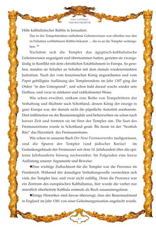 Hilfe kabbalistischer Rabbis in Jerusalem.
Das in der Tempelstruktur enthaltene Geheimwissen war offenbar nur den
in Palästina verbliebenen Rabbis bekannt … die es an die Templer weiterga-
ben. 30
Nachdem sich die Templer das ägyptisch-kabbalistische
Geheimwissen angeeignet und übernommen hatten, gerieten sie zwangs-
läufig in Konflikt mit dem christlichen Establishment in Europa. So gese-
hen, standen sie Schulter an Schulter mit dem damals wiedererstarkten
Judentum. Nach der vom französischen König angeordneten und vom
Papst gebilligten Auflösung des Templerordens im Jahr 1307 ging der
Orden “in den Untergrund”, und schon bald darauf wuchs wieder sein
Einfluss, und zwar in stärkerer und radikalisierter Weise.
Wie schon erwähnt, entkam eine Reihe von Tempelrittern der
Verhaftung und flüchtete nach Schottland, dessen König der einzige in
ganz Europa war, der damals nicht die päpstliche Autorität anerkannte.
Dort infiltrierten sie die Baumeistergilde und beherrschten sie schon nach
kurzer Zeit und formten sie im Sinn der Templer um. Die Saat des
Freimaurertums wurde in Schottland gesät. Bis heute ist der “Scottish
Rite” das Herzstück des Freimaurertums.
Wie schon in unserem Buch Der Neue Freimaurerorden nachgewiesen,
sind die Spuren der Templer (und jüdischer Kreise) im
Gedankengebäude der Freimaurer seit dem 14. Jahrhundert über die spä-
teren Jahrhunderte hinweg nachweisbar. Im Folgenden eine kurze
Auflistung unserer Argumente und Beweise:
Eine wichtige Zufluchtsort für die Templer war die Provence im
Frankreich. Während der damaligen Verhaftungswelle versteckten sich
viele der Templer hier, und zwar nicht zufällig. Denn die Provence war
ein Zentrum des europäischen Kabbalismus, hier wurde die vorher nur
mündlich überlieferte Kabbala erstmals als Buch zusammengefasst.
Einige Historiker sind davon überzeugt, dass der Bauernaufstand
in England im Jahr 1381 von einer Geheimorganisation angefacht wurde.
Das globale
fre›maurertum
HC
 