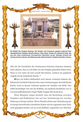 Alle mit der Geschichte der Freimaurerei befassten Experten stimmen
darin überein, dass es sich dabei um die Templer gehandelt haben muss.
Denn es war mehr als eine soziale Revolution, sondern ein geplanter
Angriff auf die katholische Kirche. 31
Etwa ein halbes Jahrhundert nach diesem Aufstand initiierte der
böhmische Geistliche Johannes Hus einen Aufstand gegen die katholische
Kirche. Auch in diesem Aufstand spielten die Templer eine Rolle. Hus
selbst beschäftigte sich mit der Kabbala, am stärksten beeinflusst war er
von dem kabbalistischen Prager Rabbi Avigdor Ben Isaak Kara.
Diese Beispiele zeigen deutlich, dass die Beziehung zwischen
Templern und Kabbalisten sich auf eine Veränderung der sozialen
Ordnung in Europa richtete. Dieser Wandel schloss eine Veränderung der
in Europa herrschenden christlichen Kultur mit ein zugunsten einer heid-
nisch geprägten Kultur, wie sie in der Kabbala vorgeformt war. Dem kul-
HD
Harun Yahya - Adnan Oktar
Ein Modell des Tempels Salomos. Die Templer und Freimaurer glauben aufgrund ihrer
abergläubischen Religion betreffs Salomo, dass dieser Tempel ein Geheimnis birgt, das
seit den alten heidnischen Zivilisationen überliefert wurde. Deshalb streicht die
freimaurerische Literatur die Bedeutung des Salomonischen Tempels besonders heraus.
 