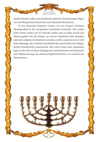 turellen Wandel sollten einschneidende politische Veränderungen folgen,
wie zum Beispiel die französische und italienische Revolution …
In den folgenden Kapiteln werden wir uns einigen wichtigen
Wendepunkten in der europäischen Geschichte zuwenden. Wir werden
dabei immer wieder auf die Tatsache stoßen, dass es dabei jeweils eine
Macht gegeben hat, die Europa von seinem christlichen Erbe abspalten
und seine religiösen Institutionen zerstören wollte, zugunsten einer welt-
lichen Ideologie, die vermittels der Kabbala bis zum Glauben der altägyp-
tischen Priesterschaft zurückreichte. Wie schon weiter oben angedeutet,
lagen an der Wurzel dieser Ideologie die materialistische und humanisti-
sche Weltanschauung. Im nächsten Kapitel betrachten wir zunächst den
Humanismus.
Das globale
fre›maurertum
HE
 