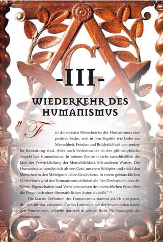 --IIIIII--
WWIIEEDDEERRKKEEHHRR DDEESS
HHUUMMAANNIISSMMUUSS
ür die meisten Menschen ist der Humanismus eine
positive Sache, weil in ihm Begriffe wie Liebe zur
Menschheit, Frieden und Brüderlichkeit von zentra-
ler Bedeutung sind. Aber noch bedeutsamer ist der philosophische
Aspekt des Humanismus: In seinem Zentrum steht ausschließlich die
Idee der Verwirklichung der Menschlichkeit. Mit anderen Worten: Der
Humanismus wendet sich ab von Gott, unserem Schöpfer und rückt den
Menschen in den Mittelpunkt allen Geschehens. In einem gebräuchlichen
Wörterbuch wird der Humanismus definiert als “ein Denksystem, das die
Werte, Eigenschaften und Verhaltensweisen des menschlichen Seins über
die Frage nach einer übernatürlichen Autorität stellt.” 33
Die klarste Definition des Humanismus stammt jedoch von jenen,
die sich für ihn einsetzen. Corliss Lamont, einer der bekanntesten heuti-
gen Humanisten, schreibt darüber in seinem Buch Die Philosophie des
Humanismus:
5 Y5 Y
 