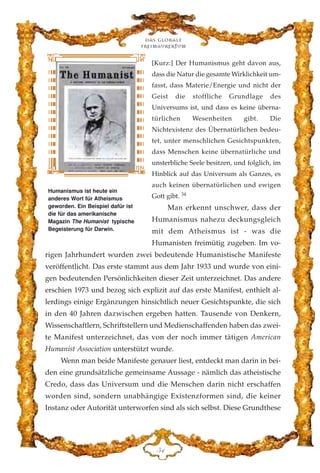 [Kurz:] Der Humanismus geht davon aus,
dass die Natur die gesamte Wirklichkeit um-
fasst, dass Materie/Energie und nicht der
Geist die stoffliche Grundlage des
Universums ist, und dass es keine überna-
türlichen Wesenheiten gibt. Die
Nichtexistenz des Übernatürlichen bedeu-
tet, unter menschlichen Gesichtspunkten,
dass Menschen keine übernatürliche und
unsterbliche Seele besitzen, und folglich, im
Hinblick auf das Universum als Ganzes, es
auch keinen übernatürlichen und ewigen
Gott gibt. 34
Man erkennt unschwer, dass der
Humanismus nahezu deckungsgleich
mit dem Atheismus ist - was die
Humanisten freimütig zugeben. Im vo-
rigen Jahrhundert wurden zwei bedeutende Humanistische Manifeste
veröffentlicht. Das erste stammt aus dem Jahr 1933 und wurde von eini-
gen bedeutenden Persönlichkeiten dieser Zeit unterzeichnet. Das andere
erschien 1973 und bezog sich explizit auf das erste Manifest, enthielt al-
lerdings einige Ergänzungen hinsichtlich neuer Gesichtspunkte, die sich
in den 40 Jahren dazwischen ergeben hatten. Tausende von Denkern,
Wissenschaftlern, Schriftstellern und Medienschaffenden haben das zwei-
te Manifest unterzeichnet, das von der noch immer tätigen American
Humanist Association unterstützt wurde.
Wenn man beide Manifeste genauer liest, entdeckt man darin in bei-
den eine grundsätzliche gemeinsame Aussage - nämlich das atheistische
Credo, dass das Universum und die Menschen darin nicht erschaffen
worden sind, sondern unabhängige Existenzformen sind, die keiner
Instanz oder Autorität unterworfen sind als sich selbst. Diese Grundthese
Das globale
fre›maurertum
HG
Humanismus ist heute ein
anderes Wort für Atheismus
geworden. Ein Beispiel dafür ist
die für das amerikanische
Magazin The Humanist typische
Begeisterung für Darwin.
 